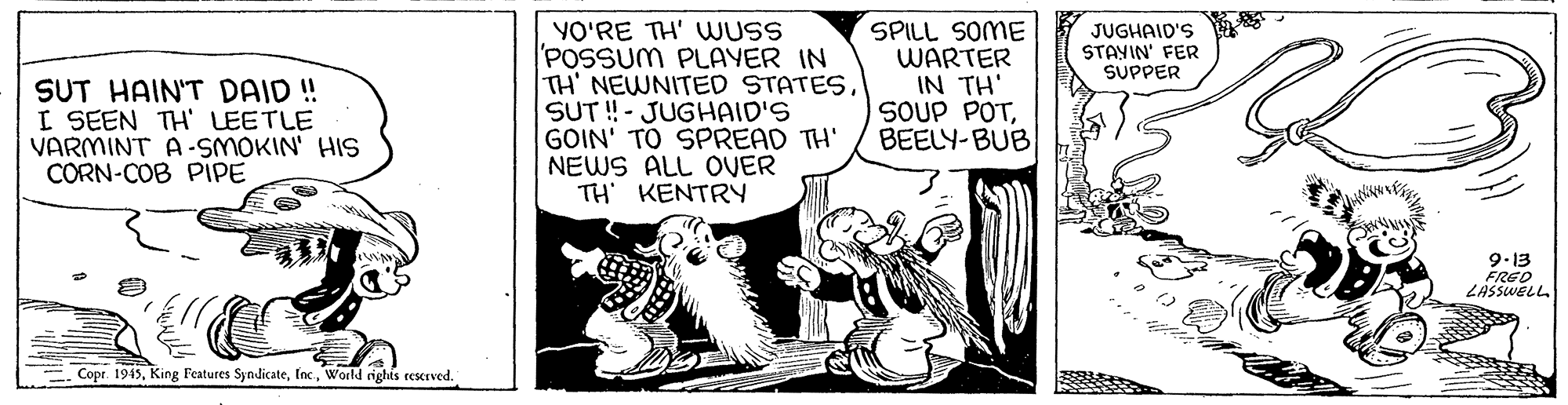 Drawing OCR: YO'RE TH' WUSS POSSUM PLAYER IN TH' NEWNITED STATESSUT ! - JUGHAID'S GOIN' TO SPREAD TH' NEWS ALL OVER TH' KENTRY SPILL SOME WARTER IN TH' SOUP POTBEELY-BUB JUGHAID'S STANIN' FER SUPPER SUT HAIN'T DAID ! I SEEN TH' LEETLE VARMINT A-SMOKIN' HIS CORN-COB PIPE 9.13 FRED LASSWELL Copr. 1945World righis rescrved. YO'RE TH' WUSS POSSUM PLAYER IN TH' NEWNITED STATESSUT ! - JUGHAID'S GOIN' TO SPREAD TH' NEWS ALL OVER TH' KENTRY SPILL SOME WARTER IN TH' SOUP POTBEELY-BUB JUGHAID'S STANIN' FER SUPPER SUT HAIN'T DAID ! I SEEN TH' LEETLE VARMINT A-SMOKIN' HIS CORN-COB PIPE 9.13 FRED LASSWELL Copr. 1945King Features SyndicateWorld righis rescrved.