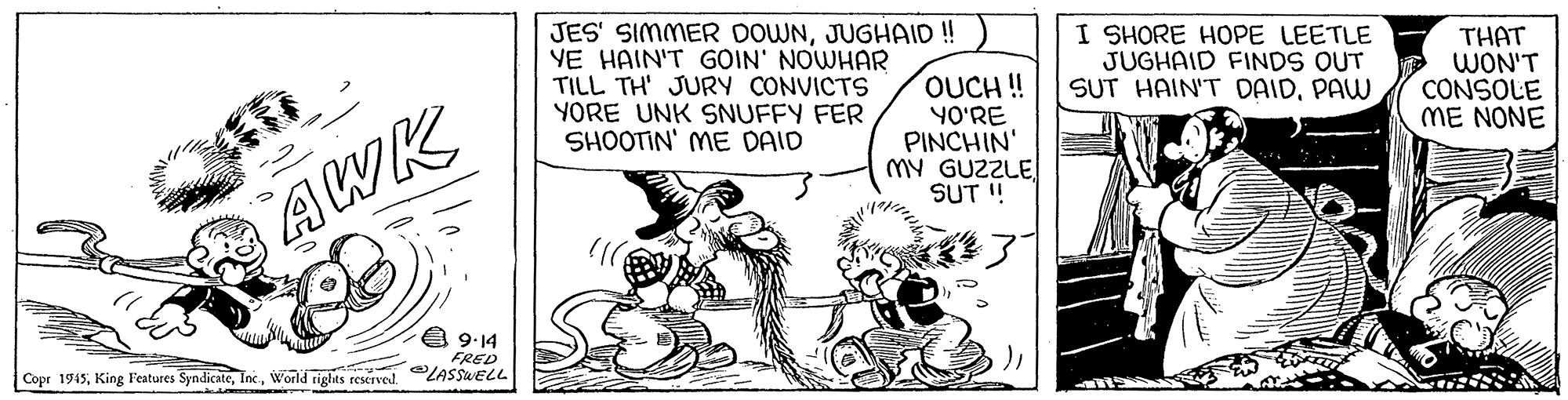 Art OCR: JES' SIMMER DOWNJUGHAID! YE HAIN'T GOIN' NOWHAR TILL TH' JURY CONVICTS YORE UNK SNUFFY FER SHOOTIN' ME DAID OUCH ! YO'RE PINCHIN' MY GUZZLESUT ! I SHORE HOPE LEETLE JUGHAID FINDS OUT SUT HAIN'T DAIDPAW THAT WON'T CONSOLE ME NONE AWK 4 9:14 FRED Copr 1945World rights reserved. LASSELL JES' SIMMER DOWNJUGHAID! YE HAIN'T GOIN' NOWHAR TILL TH' JURY CONVICTS YORE UNK SNUFFY FER SHOOTIN' ME DAID OUCH ! YO'RE PINCHIN' MY GUZZLESUT ! I SHORE HOPE LEETLE JUGHAID FINDS OUT SUT HAIN'T DAIDPAW THAT WON'T CONSOLE ME NONE AWK 4 9:14 FRED Copr 1945King Features SyndicateWorld rights reserved. LASSELL