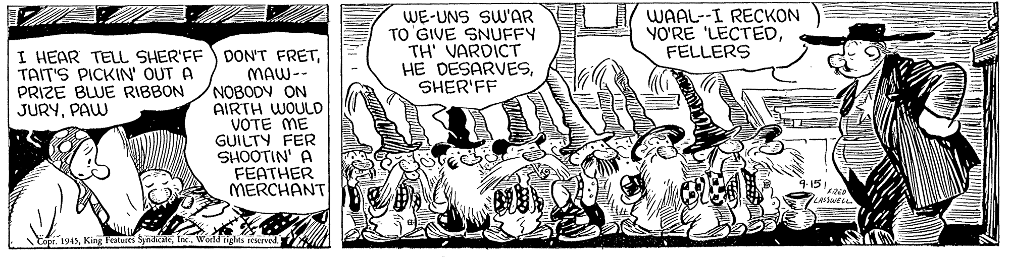 Drawing OCR: I HEAR TELL SHER'FF TAIT'S PICKIN' OUT A PRIZE BLUE RIBBON JURYPAW WE-UNS SW'AR TO 'GIVE SNUFFY TH' VARDICT HE DESARVESSHER'FF WAAL--I RECKON YO'RE 'LECTEDFELLERS DON'T FRETMAW-- NOBODY ON AIRTH WOULD VOTE ME GUILTY FER SHOOTIN' A FEATHER MERCHANT LASSWELL Eopr. 1945World rights rescrved. I HEAR TELL SHER'FF TAIT'S PICKIN' OUT A PRIZE BLUE RIBBON JURYPAW WE-UNS SW'AR TO 'GIVE SNUFFY TH' VARDICT HE DESARVESSHER'FF WAAL--I RECKON YO'RE 'LECTEDFELLERS DON'T FRETMAW-- NOBODY ON AIRTH WOULD VOTE ME GUILTY FER SHOOTIN' A FEATHER MERCHANT LASSWELL Eopr. 1945King Features SyndicateWorld rights rescrved.