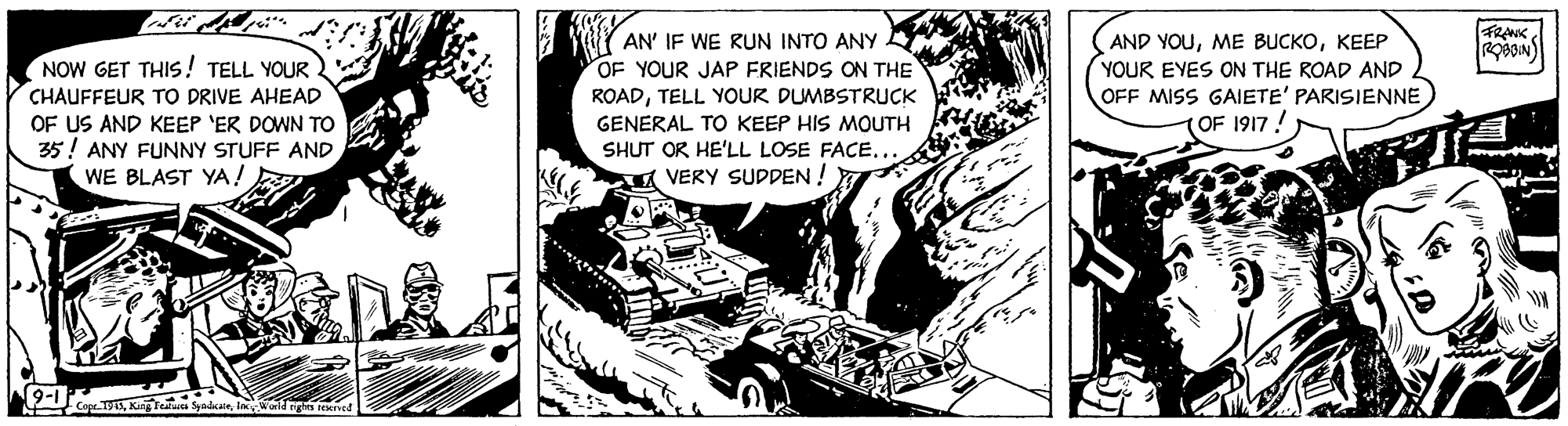Fiction OCR: FRANK UY AN' IF WE RUN INTO ANY OF YOUR JAP FRIENDS ON THE NOW GET THIS! TELL YOUR CHAUFFEUR TO DRIVE AHEAD OF US AND KEEP 'ER DOWN TO 35! ANY FUNNY STUFF AND WE BLAST YA! AND YOUKEEP YOUR EYES ON THE ROAD AND OFF MISS GAIETE' PARISIENNE 1917! ROADTELL YOUR DUMBSTRUCK GENERAL TO KEEP HIS MOUTH SHUT OR HE'LL LOSE FACE... A VERY SUDDEN ! (9-1) FRANK UY AN' IF WE RUN INTO ANY OF YOUR JAP FRIENDS ON THE NOW GET THIS! TELL YOUR CHAUFFEUR TO DRIVE AHEAD OF US AND KEEP 'ER DOWN TO 35! ANY FUNNY STUFF AND WE BLAST YA! AND YOUME BUCKOKEEP YOUR EYES ON THE ROAD AND OFF MISS GAIETE' PARISIENNE 1917! ROADTELL YOUR DUMBSTRUCK GENERAL TO KEEP HIS MOUTH SHUT OR HE'LL LOSE FACE... A VERY SUDDEN ! (9-1)