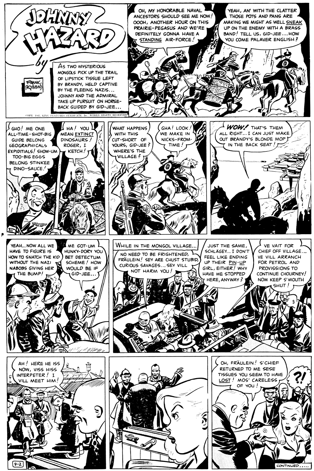 Comic book OCR: JOHNNY HAZARD by: OHMY HONORABLE NAVAL ANCESTORS SHOULD SEE ME NOW! YEAHAN' WITH THE CLATTER THOSE POTS AND PANS ARE MAKING WE MIGHT AS WELL SNEAK UP ON THE ENEMY WITH A BRASS 0OOHANOTHER HOUR ON THIS PRAIRIE-PEGASUS AND WE'RE DEFINITELY GONNA HAVE A STANDING AIR-FORCE! BAND! TELL Us. GID-JEE...HOW YOU COME PALAVER ENGLISH ? As TWO MYSTERIOUS MONGOLS PICK UP THE TRAIL OF LIPSTICK TISSUE LEFT FRANK BY BRANDYHELD CAPTIVE BY THE FLEEING NAZIS... JOHNNY AND THE ADMIRAL TAKE UP PURSUIT ON HORSE- BACK GUIDED BY GID-JEE... aPEKING FEARE SESHATE I WOKI kinT KESKNVED WOW! THAT'S THEM WHAT HAPPENS A WITH THIS GHO! ME ONE GHA! LOOK ! WE MAKE IN HA! YOU MEAN EXTINCT DINOSAURS ! ROGERI KETCH! ALL RIGHT...I CAN JUST MAKE OUT BRANDV'S BLONDE MOP IN THE BACK SEAT ! ALL-TIME - SHOT-BIG GUIDE BELONG CUT-SHORT OF YOURSGID-JEE ? WHERE'S THE VILLAGE ? NICKS-FROM- TIME ! GEOGRAPHICALS EXPIDITIALS! SHOW-UM TOO-BIG EG6S BELONG STINKEE DINO-SAUCE. WHILE IN THE MONGOL VILLAGE.. YEAH.. NOW ALL WE HAVE TO FIGURE IS ME GOT-UM HUNKY-DORY YOU JUST THE SAMEVE VAIT FOR SCHLÄGEY... I DON'T CHIEF OFF VILLAGE... HOW TO SNATCH THE KID) BET DETECTUM WITHOUT THE NAZI K NABOBS GIVING HER THE BUMP! NO NEED TO BE FRIGHTENEDFRÄULEIN! SEY ARE CHUST STUBID FEEL LIKE ENDING CURIOUS SAVAGES... SEY VILL VE VILL ARRANCH SCHEME ! HOW FOR PETROL AND UP THEIR PIN-UP GIRLEITHER! WHY WOULD BE IF GID-JEE..." PROVISSIONS TO CONTINUE CHOURNEY! NOW KEEP S' MOUTH NOT HARM YOUU! HAVE WE STOPPED 7 HEREANYWAY? (SHUT! AH ! HERE HE ISS OHFRÄULEIN! s'CHIEF NOWVISS HISS INTERPETER! I VILL MEET HIM! RETURNED TO ME SESE TISSUES YOU SEEM TO HAVE ?! LOST ! MOS' CARELESS OF YOu ! 9-2 CONTINUED..... JOHNNY HAZARD by: OHMY HONORABLE NAVAL ANCESTORS SHOULD SEE ME NOW! YEAHAN' WITH THE CLATTER THOSE POTS AND PANS ARE MAKING WE MIGHT AS WELL SNEAK UP ON THE ENEMY WITH A BRASS 0OOHANOTHER HOUR ON THIS PRAIRIE-PEGASUS AND WE'RE DEFINITELY GONNA HAVE A STANDING AIR-FORCE! BAND! TELL Us. GID-JEE...HOW YOU COME PALAVER ENGLISH ? As TWO MYSTERIOUS MONGOLS PICK UP THE TRAIL OF LIPSTICK TISSUE LEFT FRANK BY BRANDYHELD CAPTIVE BY THE FLEEING NAZIS... JOHNNY AND THE ADMIRAL TAKE UP PURSUIT ON HORSE- BACK GUIDED BY GID-JEE... aPEKING FEARE SESHATE I WOKI kinT KESKNVED WOW! THAT'S THEM WHAT HAPPENS A WITH THIS GHO! ME ONE GHA! LOOK ! WE MAKE IN HA! YOU MEAN EXTINCT DINOSAURS ! ROGERI KETCH! ALL RIGHT...I CAN JUST MAKE OUT BRANDV'S BLONDE MOP IN THE BACK SEAT ! ALL-TIME - SHOT-BIG GUIDE BELONG CUT-SHORT OF YOURSGID-JEE ? WHERE'S THE VILLAGE ? NICKS-FROM- TIME ! GEOGRAPHICALS EXPIDITIALS! SHOW-UM TOO-BIG EG6S BELONG STINKEE DINO-SAUCE. WHILE IN THE MONGOL VILLAGE.. YEAH.. NOW ALL WE HAVE TO FIGURE IS ME GOT-UM HUNKY-DORY YOU JUST THE SAMEVE VAIT FOR SCHLÄGEY... I DON'T CHIEF OFF VILLAGE... HOW TO SNATCH THE KID) BET DETECTUM WITHOUT THE NAZI K NABOBS GIVING HER THE BUMP! NO NEED TO BE FRIGHTENEDFRÄULEIN! SEY ARE CHUST STUBID FEEL LIKE ENDING CURIOUS SAVAGES... SEY VILL VE VILL ARRANCH SCHEME ! HOW FOR PETROL AND UP THEIR PIN-UP GIRLEITHER! WHY WOULD BE IF GID-JEE..." PROVISSIONS TO CONTINUE CHOURNEY! NOW KEEP S' MOUTH NOT HARM YOUU! HAVE WE STOPPED 7 HEREANYWAY? (SHUT! AH ! HERE HE ISS OHFRÄULEIN! s'CHIEF NOWVISS HISS INTERPETER! I VILL MEET HIM! RETURNED TO ME SESE TISSUES YOU SEEM TO HAVE ?! LOST ! MOS' CARELESS OF YOu ! 9-2 CONTINUED.....
