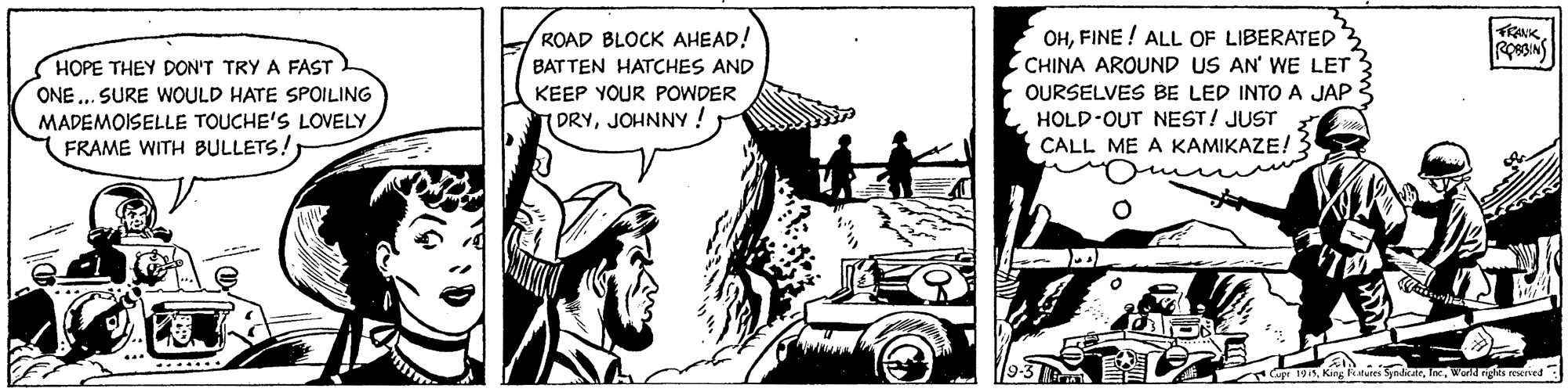Illustration OCR: OHFINE ! ALL OF LIBERATED3 CHINA AROUND US AN' WE LET OURSELVES BE LED INTO A JAP HOLD-OUT NEST! JUST CALL ME A KAMIKAZE! 3 ROAD BLOCK AHEAD! HOPE THEY DON'T TRY A FAST BATTEN HATCHES AND KEEP YOUR POWDER ONE .. SURE WOULD HATE SPOILING MADEMOISELLE TOUCHE'S LOVELY FRAME WITH BULLETS! th ? ORYJOHNNY! King Rituies SyndkWond ngis reerved OHFINE ! ALL OF LIBERATED3 CHINA AROUND US AN' WE LET OURSELVES BE LED INTO A JAP HOLD-OUT NEST! JUST CALL ME A KAMIKAZE! 3 ROAD BLOCK AHEAD! HOPE THEY DON'T TRY A FAST BATTEN HATCHES AND KEEP YOUR POWDER ONE .. SURE WOULD HATE SPOILING MADEMOISELLE TOUCHE'S LOVELY FRAME WITH BULLETS! th ? ORYJOHNNY! King Rituies SyndkWond ngis reerved