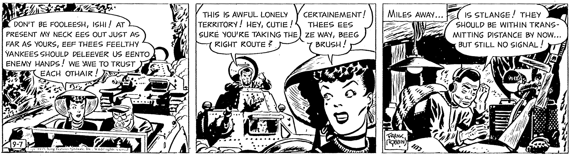 Illustration OCR: MILES AWAY... THIS IS AWFUL LONELY TERRITORY! HEYCUTIE ! SURE YOU'RE TAKING THE ZE WAYBEEG CERTAINEMENT! IS STLANGE! THEY DON'T BE FOOLEESHISHI ! AT SHOULD BE WITHIN TRANS- MITTING DISTANCE BY Now... THEES EES PRESENT MY NECK EES OUT JUST AS FAR AS YOURSEEF THEES FEELTHY YANKEES SHOULD DELEEVER US EENTO ENEMY HANDS! WE AVE TO TRUST EACH OTHAIR ! RIGHT ROUTE ? 7 BRUSH! BUT STILL NO SIGNAL! FRANKMILES AWAY... THIS IS AWFUL LONELY TERRITORY! HEYCUTIE ! SURE YOU'RE TAKING THE ZE WAYBEEG CERTAINEMENT! IS STLANGE! THEY DON'T BE FOOLEESHISHI ! AT SHOULD BE WITHIN TRANS- MITTING DISTANCE BY Now... THEES EES PRESENT MY NECK EES OUT JUST AS FAR AS YOURSEEF THEES FEELTHY YANKEES SHOULD DELEEVER US EENTO ENEMY HANDS! WE AVE TO TRUST EACH OTHAIR ! RIGHT ROUTE ? 7 BRUSH! BUT STILL NO SIGNAL! FRANK