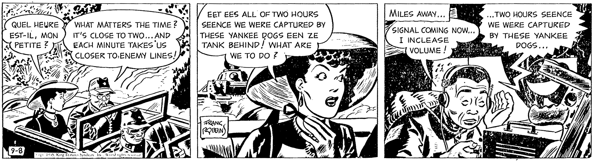 Comic book OCR: MILES AWAY... ...TWO HOURS SEENCE WE WERE CAPTURED EET EES ALL OF TWO HOURS QUEL HEURE EST-ILMON A PETITE ? WHAT MATTERS THE TIME ? IT'S CLOSE TO TWO... AND EACH MINUTE TAKES US CLOSER TO.ENEMY LINES! SEENCE WE WERE CAPTURED BY THESE YANKEE DOGS EEN ZE TANK BEHIND! WHAT ARE SIGNAL COMING NOW... BY THESE YANKEE DOGS... I INCLEASE VOLUME ! WE TO DO ? FRANK9-8 Kng fei nda In. Wr tas n MILES AWAY... ...TWO HOURS SEENCE WE WERE CAPTURED EET EES ALL OF TWO HOURS QUEL HEURE EST-ILMON A PETITE ? WHAT MATTERS THE TIME ? IT'S CLOSE TO TWO... AND EACH MINUTE TAKES US CLOSER TO.ENEMY LINES! SEENCE WE WERE CAPTURED BY THESE YANKEE DOGS EEN ZE TANK BEHIND! WHAT ARE SIGNAL COMING NOW... BY THESE YANKEE DOGS... I INCLEASE VOLUME ! WE TO DO ? FRANK9-8 Kng fei nda In. Wr tas n