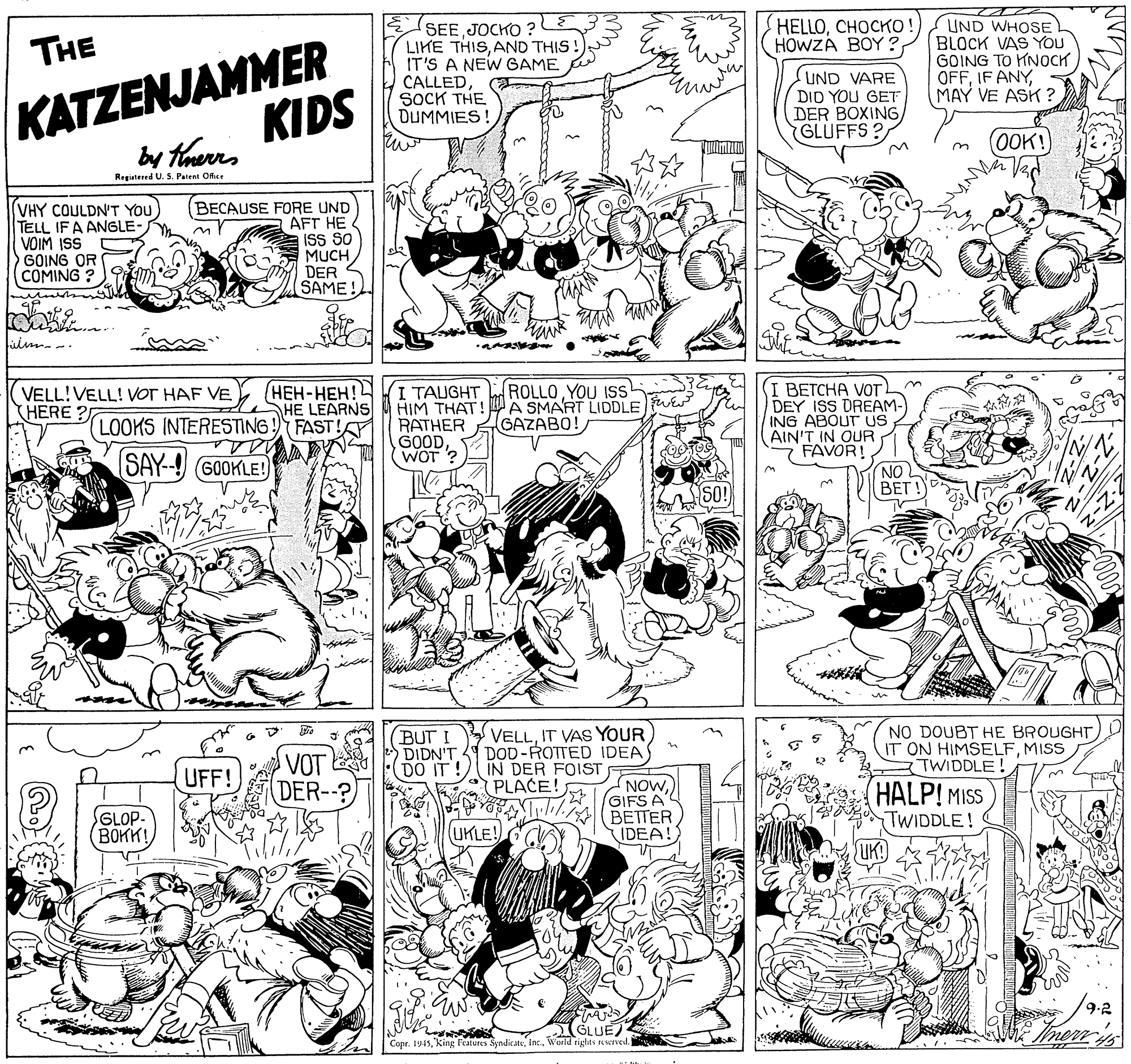 Gesture OCR: UND WHOSE BLOCK VAS YOU GOING TO HNOCK OFFMAY VE ASK ? HELLOCHOCKO! HOWZA BOY ?KATZENJAMMER KIDS SEE JOCKO ? LIKE THISAND THIS! IT'S A NEW GAME CALLEDSOCK THE DUMMIES THE UND VARE DID YOU GET DER BOXING GLUFFS? 0OK! by terrs Regiutered U. S. Palent Ofice (VHY COULDN'T YOU TELL IF A ANGLE- VOIM ISS GOING OR COMING ? BECAUSE FORE UND AFT HE ??? 50 MUCH DER SAME! (I ???CHA VOT: DEY ISS DREAM- ING ABOUT US AIN'T IN OUR FAVOR! NO BET ! ROLLOYOU ISs (???-???! HE LEARNS FAST! I TAUGHT HIM THAT! A SMART LIDDLE fwE RATHER GOODWOT ? VELL!VELL! VOT HAF VE (HERE ? GAZABO! LOOKS INTERESTING! sas (SAY--! GOOKLE! (BUT I VELLIT VAS YOUR DIDN'T DOD-ROTTED IDEA NO DOUBT HE BROUGHT IT ON HIMSELFMISS TWIDDLE VOT DER--? (DO IT! IN DER FOIST PLACE! UFF! GLOP- (BOKK! NOW GIFS A 111 BETTER IDEA! (HALP! MISS TWIDDLE! (UKLE! 9.2 GLUE) Capr. 1945World tights reserved UND WHOSE BLOCK VAS YOU GOING TO HNOCK OFFIF ANYMAY VE ASK ? HELLOCHOCKO! HOWZA BOY ?KATZENJAMMER KIDS SEE JOCKO ? LIKE THISAND THIS! IT'S A NEW GAME CALLEDSOCK THE DUMMIES THE UND VARE DID YOU GET DER BOXING GLUFFS? 0OK! by terrs Regiutered U. S. Palent Ofice (VHY COULDN'T YOU TELL IF A ANGLE- VOIM ISS GOING OR COMING ? BECAUSE FORE UND AFT HE ??? 50 MUCH DER SAME! (I ???CHA VOT: DEY ISS DREAM- ING ABOUT US AIN'T IN OUR FAVOR! NO BET ! ROLLOYOU ISs (???-???! HE LEARNS FAST! I TAUGHT HIM THAT! A SMART LIDDLE fwE RATHER GOODWOT ? VELL!VELL! VOT HAF VE (HERE ? GAZABO! LOOKS INTERESTING! sas (SAY--! GOOKLE! (BUT I VELLIT VAS YOUR DIDN'T DOD-ROTTED IDEA NO DOUBT HE BROUGHT IT ON HIMSELFMISS TWIDDLE VOT DER--? (DO IT! IN DER FOIST PLACE! UFF! GLOP- (BOKK! NOW GIFS A 111 BETTER IDEA! (HALP! MISS TWIDDLE! (UKLE! 9.2 GLUE) Capr. 1945king Features SyndicateWorld tights reserved