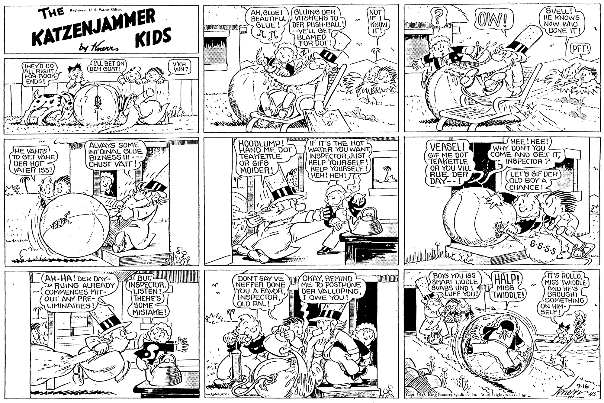 Font OCR: KATZENJAMMER by ThereKIDS SVELL! HE KNOWS Now WHO DONE IT THE GLUING DER VITSKERS TO GLUE !DER PUSH-BALL! --VE'LL GET BLAMED FOR DOT! NOT IF I KNOW Regiatesed U. S. Patent Once AHGLUE! BEAUTIFUL OW! ? PFT! (THEYD DO TLL BET ON (DER GOAT! V'ICH VUN? EOR BOOK ENDS! SHE VANTS 10 GET VARE DER HOT VATER ISS! ALVAYS SOME INFOINAL GLUE BIZNESS I!--- CHUST VAIT! HOODLUMP! HAND ME Dor TEATETTLE OR GIFS MOIDER! IF IT'S THE HOT WATER YOU WANT INSPECTORJUST HELP YOURSELF! HELP YOURSELF! HEH! HEH! VEASEL!T GIF ME DOT TEAKETTLE OR YOU VILL DER HEE! HEE! TWHY DON'T YOU COME AND GET ITE INSPECTOR ? LETS GIF DER SOLD BOY A CHANCE!2 6-S-S-s AH-HA! DER DAY- RUING ALREADY (COMMENCES MIT- OUT ANY PRE- LIMINARIES ! BUT(INSPECTOR LISTEN!2 THERE'S SOME MISTAKE! DON'T SAY Ve NEFFER DONE YOU A FAVOROLD PAL! OKAYREMIND ME TO POSTPONE DER VALLOPING OWE YOU! YOU ISS SMART LIDDLE) THALP!) SVABS UND 1 T MISS LUFF YOU! SIT'S ROLLO(MISS TWIDDLE) AND HE'S BROUGHT SOMETHING ON HIM- SELF! TWIDDLE! KATZENJAMMER by ThereKIDS SVELL! HE KNOWS Now WHO DONE IT THE GLUING DER VITSKERS TO GLUE !DER PUSH-BALL! --VE'LL GET BLAMED FOR DOT! NOT IF I KNOW Regiatesed U. S. Patent Once AHGLUE! BEAUTIFUL OW! ? PFT! (THEYD DO TLL BET ON (DER GOAT! V'ICH VUN? EOR BOOK ENDS! SHE VANTS 10 GET VARE DER HOT VATER ISS! ALVAYS SOME INFOINAL GLUE BIZNESS I!--- CHUST VAIT! HOODLUMP! HAND ME Dor TEATETTLE OR GIFS MOIDER! IF IT'S THE HOT WATER YOU WANT INSPECTORJUST HELP YOURSELF! HELP YOURSELF! HEH! HEH! VEASEL!T GIF ME DOT TEAKETTLE OR YOU VILL DER HEE! HEE! TWHY DON'T YOU COME AND GET ITE INSPECTOR ? LETS GIF DER SOLD BOY A CHANCE!2 6-S-S-s AH-HA! DER DAY- RUING ALREADY (COMMENCES MIT- OUT ANY PRE- LIMINARIES ! BUT(INSPECTOR LISTEN!2 THERE'S SOME MISTAKE! DON'T SAY Ve NEFFER DONE YOU A FAVOROLD PAL! OKAYREMIND ME TO POSTPONE DER VALLOPING OWE YOU! YOU ISS SMART LIDDLE) THALP!) SVABS UND 1 T MISS LUFF YOU! SIT'S ROLLO(MISS TWIDDLE) AND HE'S BROUGHT SOMETHING ON HIM- SELF! TWIDDLE!