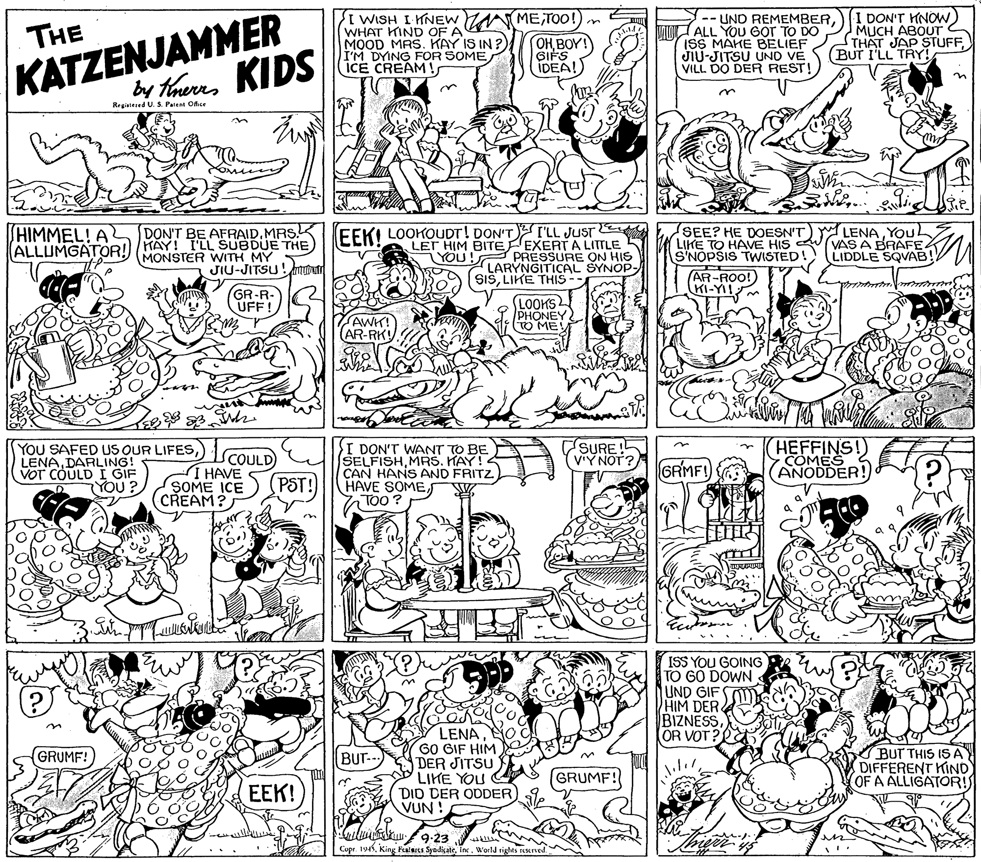 Parallel OCR: KATZENJAMMER by thures KIDS I WISH I HNEW METOO!) n WHAT KIND OF A MOOD MAS. KAY IS IN ?) I'M DYING FOR SOME ICE CREAM! -- UND REMEMBERALL YOU GOr TO DO ISS MAKE BELIEF JIU-JITSU UND VE VILL DO DER REST I DON'T KNOW) MUCH ABOUT THAT JAP STUFF(BUT I'LL TRY! THE OHBOY! GIFS IDEA! rrs Regialesed U. S. Palent OAse n EEKI LOOKOUDT! DON'T I'LL JUST A LET HIM BITE EXERT A LITTLE YOU! PRESSURE ON HIS LARÝNGITICAL SYNOP- SISLIKE THIS -- LENAYOUL VAS A BRAFE LIDDLE SQVAB! HIMMEL! A SEE? HE DOESN'T LIKE TO HAVE HIS S'NOPSIS TWISTED! (AR-ROO! KI-YI DON'T BE AFRAIDMRSK ALLUMGATOR!) HAY! I'LL SUBDUE THE MONSTER WITH MY JIU-JITSU! m GR-R- UFF! LOOKS PHONEY O ME! AWH! (AR-RK! CSURE! V'Y NOT? HEFFINS! COMES YOU SAFED US OUR LIFES) LENADARLING! VOT COULD I GIF YOU? COULD I HAVE SOME ICE CREAM? I DON'T WANT TO BE SELFISHMRS. KAY! CAN HANS AND FRITZ HAVE SOME TOO ? GRMF! ANODDER! PST! ISS YOU GOING) TO GO DOWN UND GIFSO HIM DER BIZNESSOR VOT? LENA60 GIF HIM DER JITSU LIKE YOU DID DER ODDER VUN! BUT THIS IS AY DIFFERENT KIND OF A ALLIGATOR! GRUMF! BUT- (GRUMF! ???! eilw 9-23 Cupr. 194World tights reseved KATZENJAMMER by thures KIDS I WISH I HNEW METOO!) n WHAT KIND OF A MOOD MAS. KAY IS IN ?) I'M DYING FOR SOME ICE CREAM! -- UND REMEMBERALL YOU GOr TO DO ISS MAKE BELIEF JIU-JITSU UND VE VILL DO DER REST I DON'T KNOW) MUCH ABOUT THAT JAP STUFF(BUT I'LL TRY! THE OHBOY! GIFS IDEA! rrs Regialesed U. S. Palent OAse n EEKI LOOKOUDT! DON'T I'LL JUST A LET HIM BITE EXERT A LITTLE YOU! PRESSURE ON HIS LARÝNGITICAL SYNOP- SISLIKE THIS -- LENAYOUL VAS A BRAFE LIDDLE SQVAB! HIMMEL! A SEE? HE DOESN'T LIKE TO HAVE HIS S'NOPSIS TWISTED! (AR-ROO! KI-YI DON'T BE AFRAIDMRSK ALLUMGATOR!) HAY! I'LL SUBDUE THE MONSTER WITH MY JIU-JITSU! m GR-R- UFF! LOOKS PHONEY O ME! AWH! (AR-RK! CSURE! V'Y NOT? HEFFINS! COMES YOU SAFED US OUR LIFES) LENADARLING! VOT COULD I GIF YOU? COULD I HAVE SOME ICE CREAM? I DON'T WANT TO BE SELFISHMRS. KAY! CAN HANS AND FRITZ HAVE SOME TOO ? GRMF! ANODDER! PST! ISS YOU GOING) TO GO DOWN UND GIFSO HIM DER BIZNESSOR VOT? LENA60 GIF HIM DER JITSU LIKE YOU DID DER ODDER VUN! BUT THIS IS AY DIFFERENT KIND OF A ALLIGATOR! GRUMF! BUT- (GRUMF! ???! eilw 9-23 Cupr. 194King Fealeres SyodicateWorld tights reseved