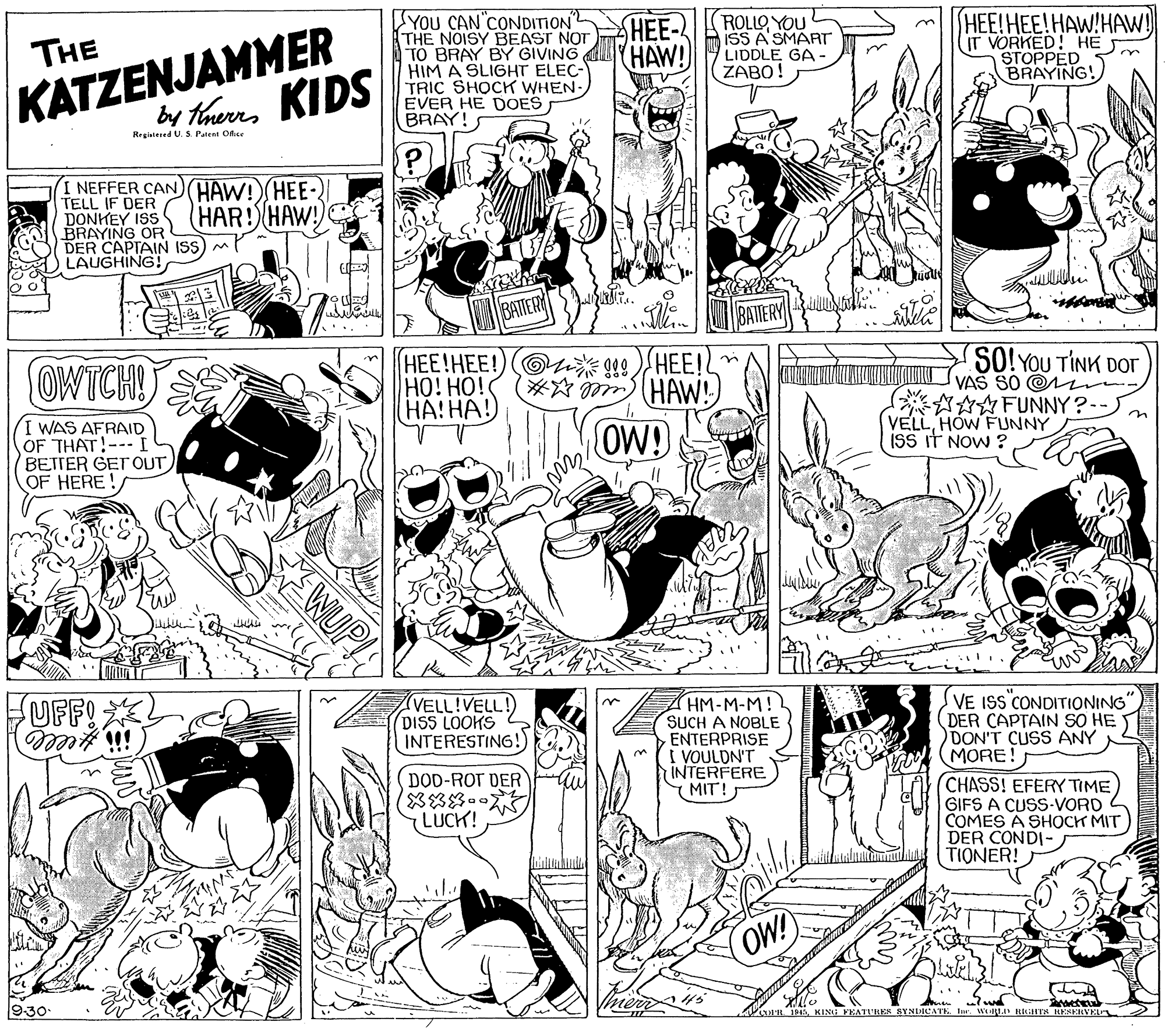 Cartoon OCR: SYOU CAN CONDITION THE NOISY BEAST NOT TO BRAY BY GIVING HIM A SLIGHT ELEC- TRIC SHOCK WHEN- EVER HE DOES BRAY! ROLLOYOU ISS A SMART LIDDLE GA ZABO! HEE!HEE!HAW!HAW! IT VORKED! HE STOPPED BRAYING! HEE- (HAW! KATZENJAMMER by therrs KIDS THE Registered U. S. Patent Ofice I NEFFER CANHAW!(HEE- TELL IF DER DONKEY ISS BRAYING OR DER CAPTAIN IS LAUGHING! HAR! HAW BATTER BATTERY HEE!HEE!)Oi 09)HEE! HO! HO! ??! ??!) SO! YOU TINK DOr VAŠ SO @ AFUNNY ? VELLHOW FUNNY ISS iT NOW ? OWTCH! #* HAW!) I WAS AFRAID OF THAT!-- I BETTER GETOUT OF HERE! OW! WUP! (VELL!VELL! DISS LOOKS INTERESTING!) HM-M-M! SUCH A NOBLE ENTERPRISE I VOULDN'T INTERFERE MIT! VE ISS CONDITIONING DER CAPTAIN SO HE DON'T CUSS ANY MORE! UFF! DOD-ROT DER (8?? LUCK! (CHASS! EFERY TIME GIFS A CUSS-VORD COMES A SHOCK MIT DER CONDI- TIONER! OW! 930 Voan 95KING FEATURES SYNDICATE. Iur WRL RIGHTS HESERVEL 2 SYOU CAN CONDITION THE NOISY BEAST NOT TO BRAY BY GIVING HIM A SLIGHT ELEC- TRIC SHOCK WHEN- EVER HE DOES BRAY! ROLLOYOU ISS A SMART LIDDLE GA ZABO! HEE!HEE!HAW!HAW! IT VORKED! HE STOPPED BRAYING! HEE- (HAW! KATZENJAMMER by therrs KIDS THE Registered U. S. Patent Ofice I NEFFER CANHAW!(HEE- TELL IF DER DONKEY ISS BRAYING OR DER CAPTAIN IS LAUGHING! HAR! HAW BATTER BATTERY HEE!HEE!)Oi 09)HEE! HO! HO! ??! ??!) SO! YOU TINK DOr VAŠ SO @ AFUNNY ? VELLHOW FUNNY ISS iT NOW ? OWTCH! #* HAW!) I WAS AFRAID OF THAT!-- I BETTER GETOUT OF HERE! OW! WUP! (VELL!VELL! DISS LOOKS INTERESTING!) HM-M-M! SUCH A NOBLE ENTERPRISE I VOULDN'T INTERFERE MIT! VE ISS CONDITIONING DER CAPTAIN SO HE DON'T CUSS ANY MORE! UFF! DOD-ROT DER ( 8 ? ? LUCK! (CHASS! EFERY TIME GIFS A CUSS-VORD COMES A SHOCK MIT DER CONDI- TIONER! OW! 930 Voan 95KING FEATURES SYNDICATE. Iur WRL RIGHTS HESERVEL 2