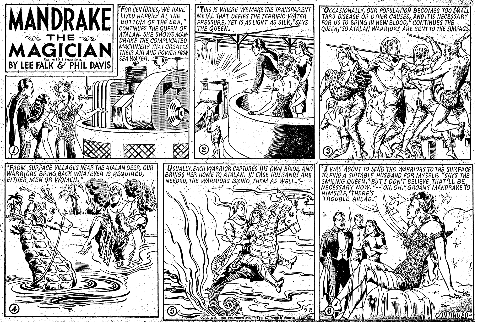 Font OCR: MANDRAKE "FOR CENTURIESWE HAVE LIVED HAPPILY AT THE BOTTOM OF THE SEA" CONTINUES THE QUEEN OF ATALAN. SHE SHOWS MAN- ORAKE THE COMPLICATED MACHINERY THAT CREATES THEIR AIR AND POWER FROM SEA WATER. T- "THIS IS WHERE WE MAKE THE TRANSPARENT METAL THAT DEFIES THE TERRIFIC WATER PRESSURE"SAYS THE QUEEN. "OCCASIONALLYOUR POPULATION BECOMES TOO SMALL THRU DISEASE ÓR OTHER CAUSESANO IT IS NECESSARY FOR US TO BRING IN NEW BLO00" CONTINUES THE QUEEN"SO ATÀLAN WARRIORS ARE SENT TO THE SURFACE THE MAGICIAN BY LEE FALK& PHIL DAVIS BreiateedS Palen Ohie. "FROM SURFACE VILLAGES NEAR THE ATALAN DEEPOUR WARRIORS BRING BACK WHATEVER IS REQUIREDEITHER MEN OR WOMEN. "USUALLYAND I WAS ABOUT TO SEND THE WARRIORS TO THE SURFACE BRINGS HER HOME TO ATALAN. IN CASE HUSBANDS ARE NEEDEOTHE WARRIORS BRING THEM ÁS WELL."- TO FIND A SUITABLE HUSBAND FOR MYSELF"SAYS THE SMILING QUEEN. BUT I DON'T BELIEVE THAT'LL BE NECESSARY NOw."--'OH" GRO?NS MANDRAKE TO HIMSELF"THERE'S TROUBLE AHEAO. CONTINUED- MANDRAKE "FOR CENTURIESWE HAVE LIVED HAPPILY AT THE BOTTOM OF THE SEA" CONTINUES THE QUEEN OF ATALAN. SHE SHOWS MAN- ORAKE THE COMPLICATED MACHINERY THAT CREATES THEIR AIR AND POWER FROM SEA WATER. T- "THIS IS WHERE WE MAKE THE TRANSPARENT METAL THAT DEFIES THE TERRIFIC WATER PRESSUREYET IS AS LIGHT AS SILK"SAYS THE QUEEN. "OCCASIONALLYOUR POPULATION BECOMES TOO SMALL THRU DISEASE ÓR OTHER CAUSESANO IT IS NECESSARY FOR US TO BRING IN NEW BLO00" CONTINUES THE QUEEN"SO ATÀLAN WARRIORS ARE SENT TO THE SURFACE THE MAGICIAN BY LEE FALK& PHIL DAVIS BreiateedS Palen Ohie. "FROM SURFACE VILLAGES NEAR THE ATALAN DEEPOUR WARRIORS BRING BACK WHATEVER IS REQUIREDEITHER MEN OR WOMEN. "USUALLYEACH WARRIOR CAPTURES HIS OWN BRIDEAND I WAS ABOUT TO SEND THE WARRIORS TO THE SURFACE BRINGS HER HOME TO ATALAN. IN CASE HUSBANDS ARE NEEDEOTHE WARRIORS BRING THEM ÁS WELL."- TO FIND A SUITABLE HUSBAND FOR MYSELF"SAYS THE SMILING QUEEN. BUT I DON'T BELIEVE THAT'LL BE NECESSARY NOw."--'OH" GRO?NS MANDRAKE TO HIMSELF"THERE'S TROUBLE AHEAO. CONTINUED-