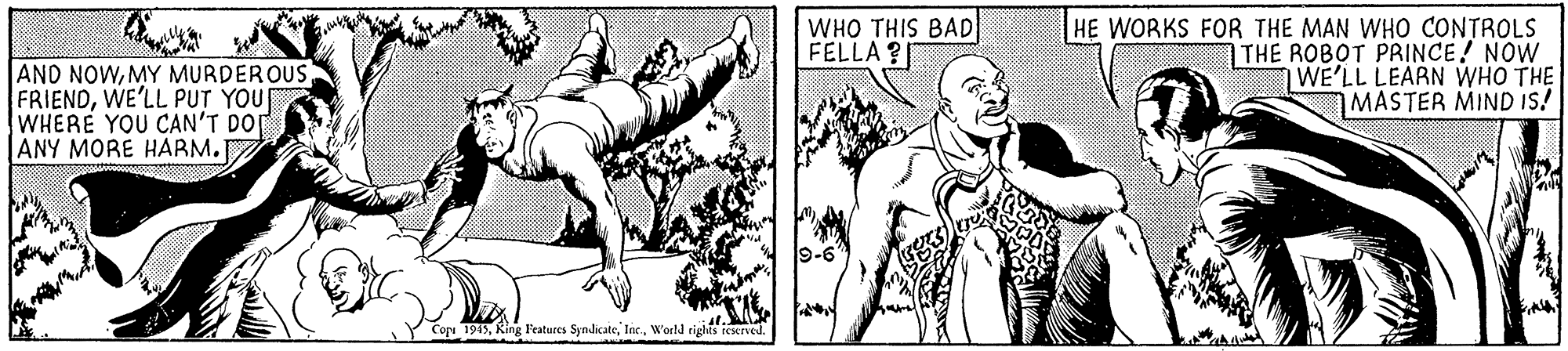 Jaw OCR: AND NOWWE'LL PUT YOU WHERE YOU CAN'T DO ANY MORE HARM. WHO THIS BAD FELLA ? HE WORKS FOR THE MAN WHO CONTROLS THE ROBOT PRINCE! NOW WE'LL LEARN WHO THE MASTER MIND Is! 9-6 Copi 1945World rights ieerved. AND NOWMY MURDEROUSWE'LL PUT YOU WHERE YOU CAN'T DO ANY MORE HARM. WHO THIS BAD FELLA ? HE WORKS FOR THE MAN WHO CONTROLS THE ROBOT PRINCE! NOW WE'LL LEARN WHO THE MASTER MIND Is! 9-6 Copi 1945King Features SyndicateWorld rights ieerved.