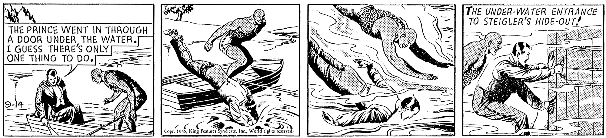 Fictional character OCR: THE UNDER-WATER ENTRANCE TO STEIGLER'S HIDE-OUT! THE PRINCE WENT IN THROUGH A DOOR UNDER THE WATER. I GUESS THERE'S ONLY ONE THING TO DO. Cope. 1945THE UNDER-WATER ENTRANCE TO STEIGLER'S HIDE-OUT! THE PRINCE WENT IN THROUGH A DOOR UNDER THE WATER. I GUESS THERE'S ONLY ONE THING TO DO. Cope. 1945King F'eatures SyndicateWonld rights reserved