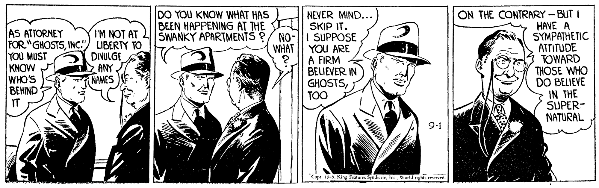 Parallel OCR: ON THE CONTRARY - BUT I HAVE A SYMPATHETIC ATTITUDE TOWARD THOSE WHO DO BELIEVE IN THE SUPER- NATURAL DO YOU KNOW WHAT HAS BEEN HAPPENING AT THE SWANKY APARTMENTS ? AS ATTORNEY FOR "GHOSTSINC.") LIBERTY TO YOU MUST KNOW WHO'S BEHIND IT NEVER MIND... SKIP IT. I SUPPOSE YOU ARE A FIRM BELIEVER IN GHOSTSTOO I'M NOT AT NO- WHAT DIVULGE Z ANY. NAMES 9-1 Copr 1945World rights reserved. ON THE CONTRARY - BUT I HAVE A SYMPATHETIC ATTITUDE TOWARD THOSE WHO DO BELIEVE IN THE SUPER- NATURAL DO YOU KNOW WHAT HAS BEEN HAPPENING AT THE SWANKY APARTMENTS ? AS ATTORNEY FOR "GHOSTSINC.") LIBERTY TO YOU MUST KNOW WHO'S BEHIND IT NEVER MIND... SKIP IT. I SUPPOSE YOU ARE A FIRM BELIEVER IN GHOSTSTOO I'M NOT AT NO- WHAT DIVULGE Z ANY. NAMES 9-1 Copr 1945King Features SyndcateWorld rights reserved.