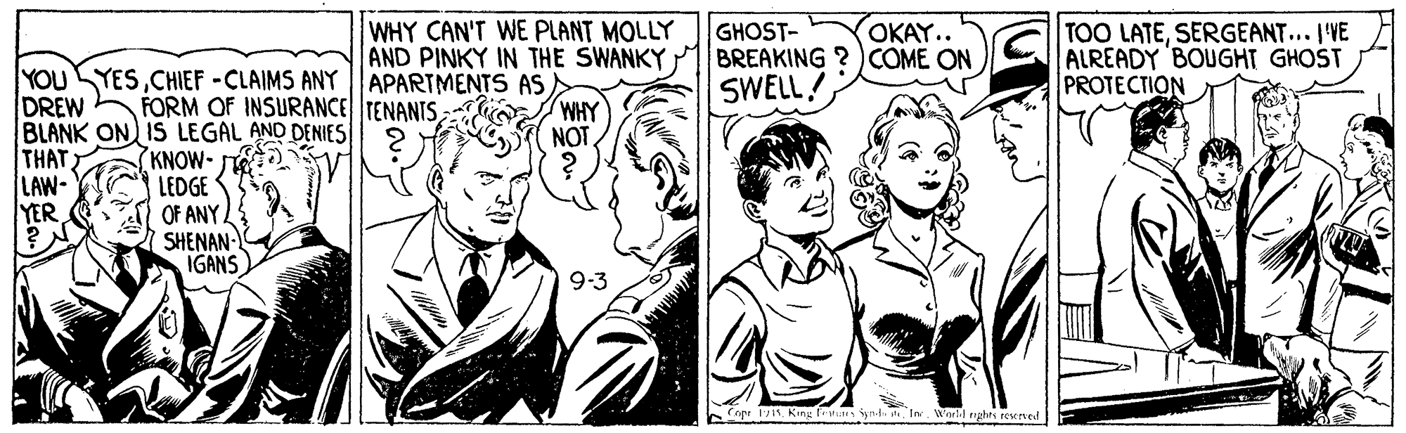 Mammal OCR: WHY CAN'T WE PLANT MOLLY AND PINKY IN THE SWANKY GHOST- BREAKING ? )COME ON SWELL! OKAY.. TOO LATESERGEANT... I'VE ALREADY BOUGHT GHOST PROTECTION YOUSYESCHIEF -CLAIMS ANY |APARTMENTS AS DREW BLANK ON IS LEGAL AND DENIES THAT LAW- YER FORM OF INSURANCE TENANTSWHY NOT KNOW- LEDGE OF ANY. SHENAN IGANS 9-3 Copr 111In. Worl.J eghts rexeved WHY CAN'T WE PLANT MOLLY AND PINKY IN THE SWANKY GHOST- BREAKING ? )COME ON SWELL! OKAY.. TOO LATESERGEANT... I'VE ALREADY BOUGHT GHOST PROTECTION YOUSYESCHIEF -CLAIMS ANY |APARTMENTS AS DREW BLANK ON IS LEGAL AND DENIES THAT LAW- YER FORM OF INSURANCE TENANTSWHY NOT KNOW- LEDGE OF ANY. SHENAN IGANS 9-3 Copr 111King Fev yndIn. Worl.J eghts rexeved