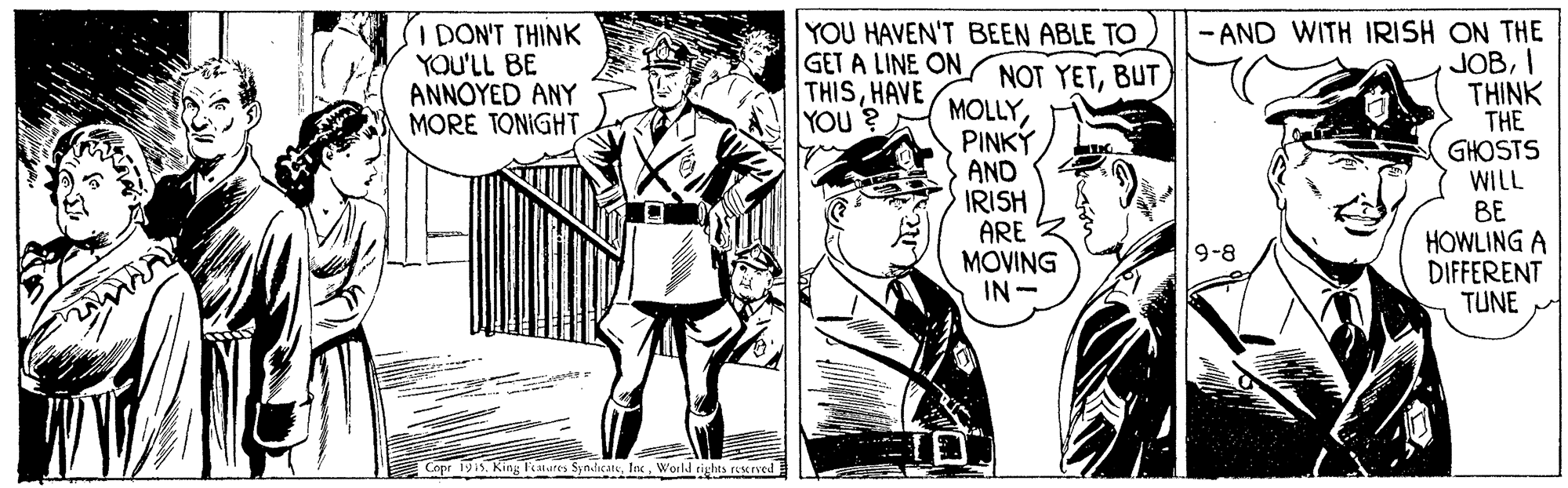 Publication OCR: I DON'T THINK YOU'LL BE ANNOYED ANY MORE TONIGHT YOU HAVEN'T BEEN ABLE TO GET A LINE ON NOT YETBUT THISHAVE YOU ? MOLLYPINKÝ AND IRISH ARE MOVING IN - - AND WITH IRISH ON THE JOBI THINK THE GHOSTS WILL BE HOWLING A DIFFERENT TUNE 9-8 Capr 1915. King Featutes SyndicateWorld rights reserved I DON'T THINK YOU'LL BE ANNOYED ANY MORE TONIGHT YOU HAVEN'T BEEN ABLE TO GET A LINE ON NOT YETBUT THISHAVE YOU ? MOLLYPINKÝ AND IRISH ARE MOVING IN - - AND WITH IRISH ON THE JOBI THINK THE GHOSTS WILL BE HOWLING A DIFFERENT TUNE 9-8 Capr 1915. King Featutes SyndicateWorld rights reserved