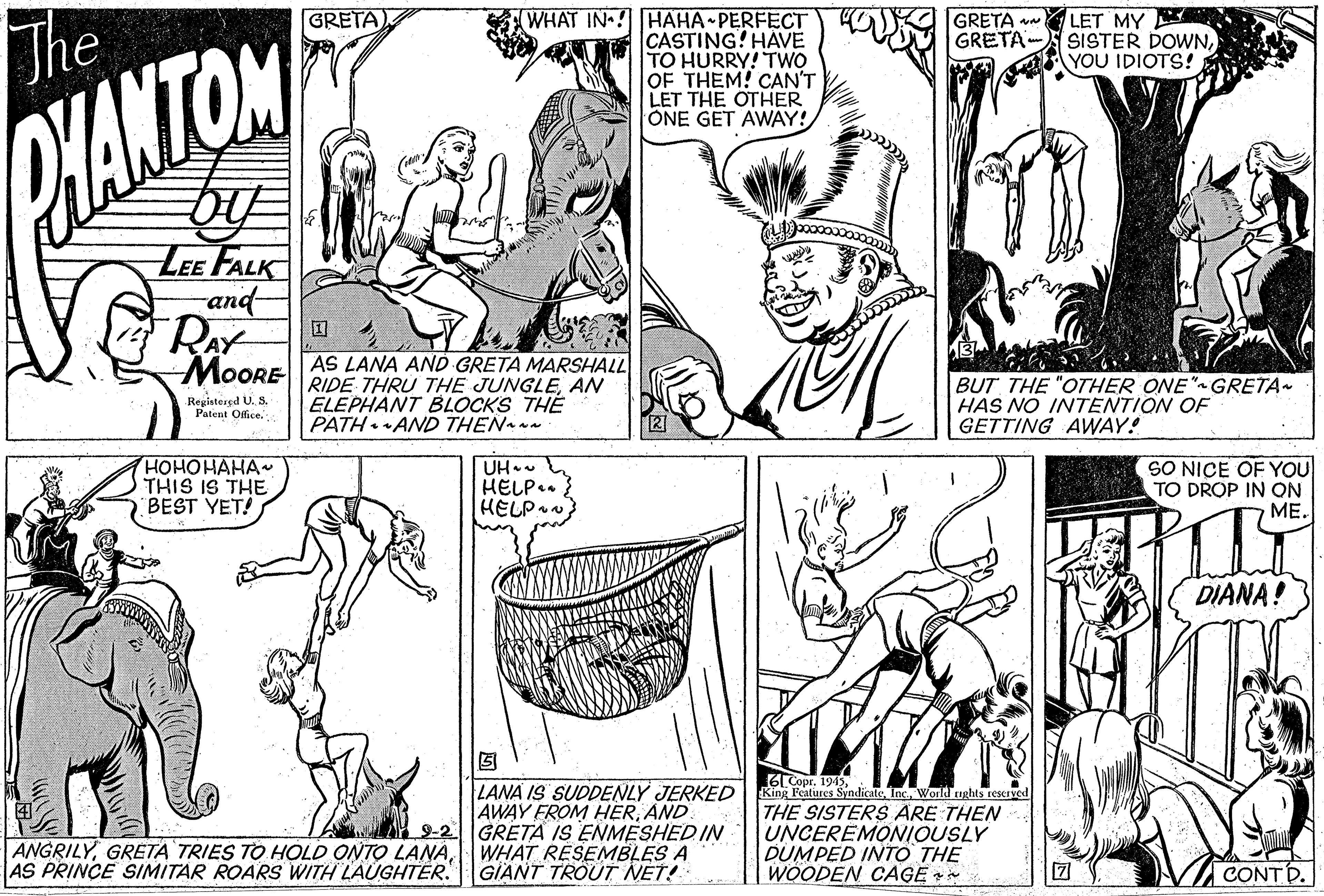 Font OCR: WHAT IN ! HAHA PERFECT CASTING! HAVE TO HURRY! TWO OF THEM! CAN'T LET THE OTHER ONE GET AWAY! GRETA V LET MY GRETA- SISTER DOWNYOU IDIOTS! GRETA) The WANTON LEE FALK and RAY MOORE AS LANA AND GRETA MARSHALL RIDE THRU THE JUNGLEAN ELEPHANT BLOCKS THE PATH AND THEN ~ BUT THE "OTHER ONE" GRETA HAS NO INTENTION OF GETTING AWAY! Registered U. S. Patent Ofice. ???????? THIS IS THE BEST YET! UH. HELP.. HELP SO NICE OF YOU TO DROP IN QN ??. DIANA! 6LCope. 194dicaleInc. World ughts reKIved LANA IS SUDDENLY JERKED AWAY FROM HERAND 9-2 GRETA IS ENMESHED IN WHAT RESEMBLES A GIANT TROUT NET! King Features THE SISTERS ARE THEN UNCEREMONIOUSLY DUMPED INTO THE WOODEN CAGE * ANGRILYAS PRINCE SIMITAR ROARS WITH LAUGHTER. CONT D. WHAT IN ! HAHA PERFECT CASTING! HAVE TO HURRY! TWO OF THEM! CAN'T LET THE OTHER ONE GET AWAY! GRETA V LET MY GRETA- SISTER DOWNYOU IDIOTS! GRETA) The WANTON LEE FALK and RAY MOORE AS LANA AND GRETA MARSHALL RIDE THRU THE JUNGLEAN ELEPHANT BLOCKS THE PATH AND THEN ~ BUT THE "OTHER ONE" GRETA HAS NO INTENTION OF GETTING AWAY! Registered U. S. Patent Ofice. ???????? THIS IS THE BEST YET! UH. HELP.. HELP SO NICE OF YOU TO DROP IN QN ??. DIANA! 6LCope. 194dicaleInc. World ughts reKIved LANA IS SUDDENLY JERKED AWAY FROM HERAND 9-2 GRETA IS ENMESHED IN WHAT RESEMBLES A GIANT TROUT NET! King Features THE SISTERS ARE THEN UNCEREMONIOUSLY DUMPED INTO THE WOODEN CAGE * ANGRILYGRETA TRIES TO HOLD ONTO LANAAS PRINCE SIMITAR ROARS WITH LAUGHTER. CONT D.