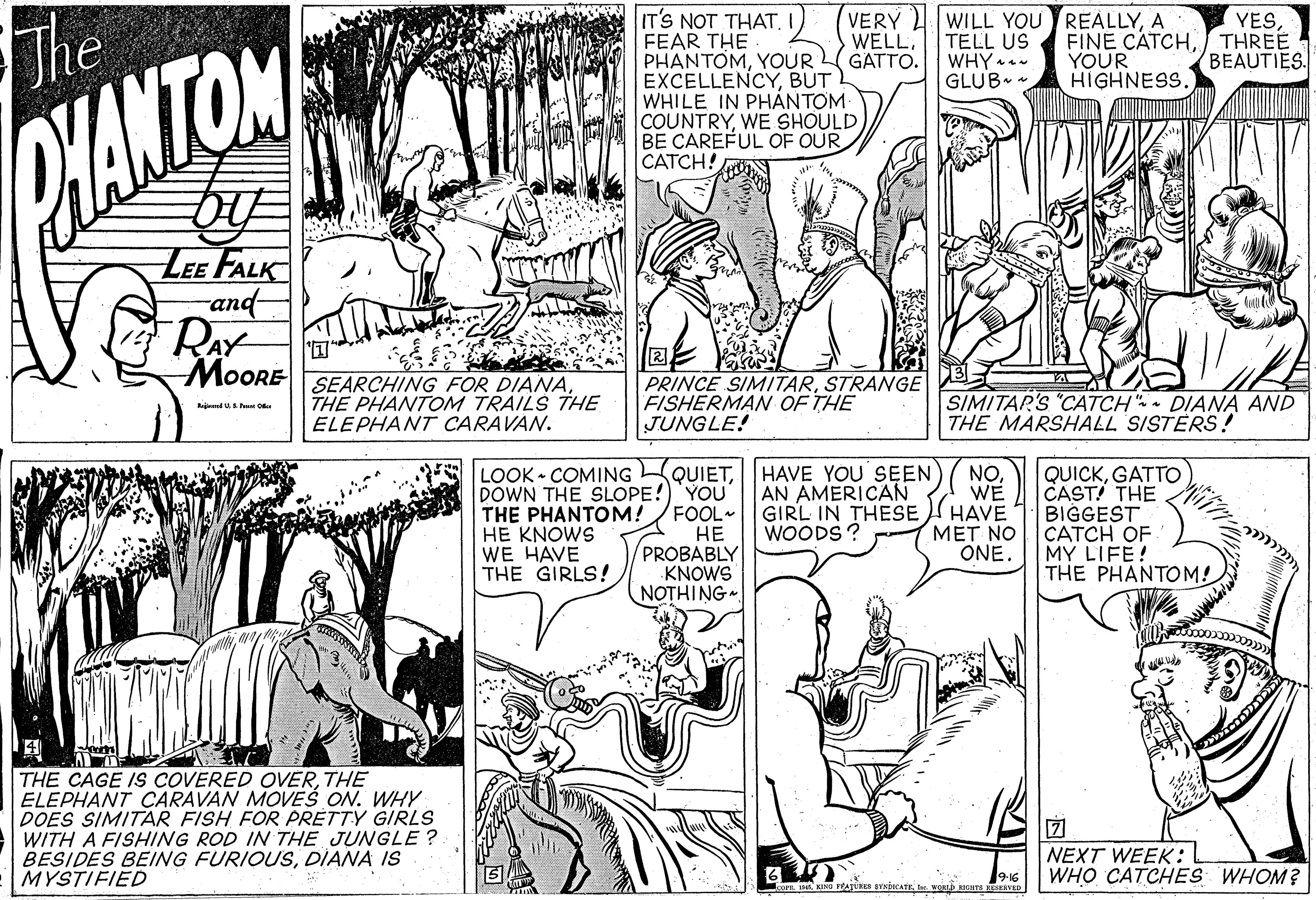 Style OCR: IT'S NOT THAT. FEAR THE PHANTOMYOUR EXCELLENCYBUT WHILE IN PHANTOM COUNTRYWE SHOULD BE CAREFUL OF OUR CATCH! The VERY 4 WILL YOU REALLYA TELL US WHY- GLUB - YESWELL. GATTO. FINE CATCHTHREE YOUR HIGHNESS. BEAUTIES. KANTON LEE FALK and- RAY MOORE SEARCHING FOR DIANATHE PHANTOM TRAILS THE ELEPHANT CARAVAN. PRINCE SIMITARSTRANGE FISHERMAN OF THE JUNGLE! SIMITAR'S "CATCH" DIANA AND THE MARSHALL SISTERS! LOOK • COMING LQUIETDOWN THE SLOPE!) YOU FOOL ?? PROBABLY KNOWS NOTHING HAVE YOU SEEN AN AMERICAN THE PHANTOM! HE KNOWS WE HAVE THE GIRLS! NO. WE GIRL IN THESE I HAVE ?ET NO ONE. QUICKGATTO CASTI THE BIGGEST CATCH OF MY LIFE! THE PHANTOM! WOODS? THE CAGE IS COVERED OVERTHE ELEPHANT CARAVAN MOVES ON. WHY DOES SIMITAR FISH FOR PRETTY GIRLS WITH A FISHING ROD IN THE JUNGLE ? BESIDES BEING FURIQUSDIANA IS MYSTIFIED ? ) NEXT WEEK: WHO CATCHES WHOM? 9-16 IT'S NOT THAT. FEAR THE PHANTOMYOUR EXCELLENCYBUT WHILE IN PHANTOM COUNTRYWE SHOULD BE CAREFUL OF OUR CATCH! The VERY 4 WILL YOU REALLYA TELL US WHY- GLUB - YESWELL. GATTO. FINE CATCHTHREE YOUR HIGHNESS. BEAUTIES. KANTON LEE FALK and- RAY MOORE SEARCHING FOR DIANATHE PHANTOM TRAILS THE ELEPHANT CARAVAN. PRINCE SIMITARSTRANGE FISHERMAN OF THE JUNGLE! SIMITAR'S "CATCH" DIANA AND THE MARSHALL SISTERS! LOOK • COMING LQUIETDOWN THE SLOPE!) YOU FOOL ?? PROBABLY KNOWS NOTHING HAVE YOU SEEN AN AMERICAN THE PHANTOM! HE KNOWS WE HAVE THE GIRLS! NO. WE GIRL IN THESE I HAVE ?ET NO ONE. QUICKGATTO CASTI THE BIGGEST CATCH OF MY LIFE! THE PHANTOM! WOODS? THE CAGE IS COVERED OVERTHE ELEPHANT CARAVAN MOVES ON. WHY DOES SIMITAR FISH FOR PRETTY GIRLS WITH A FISHING ROD IN THE JUNGLE ? BESIDES BEING FURIQUSDIANA IS MYSTIFIED ? ) NEXT WEEK: WHO CATCHES WHOM? 9-16