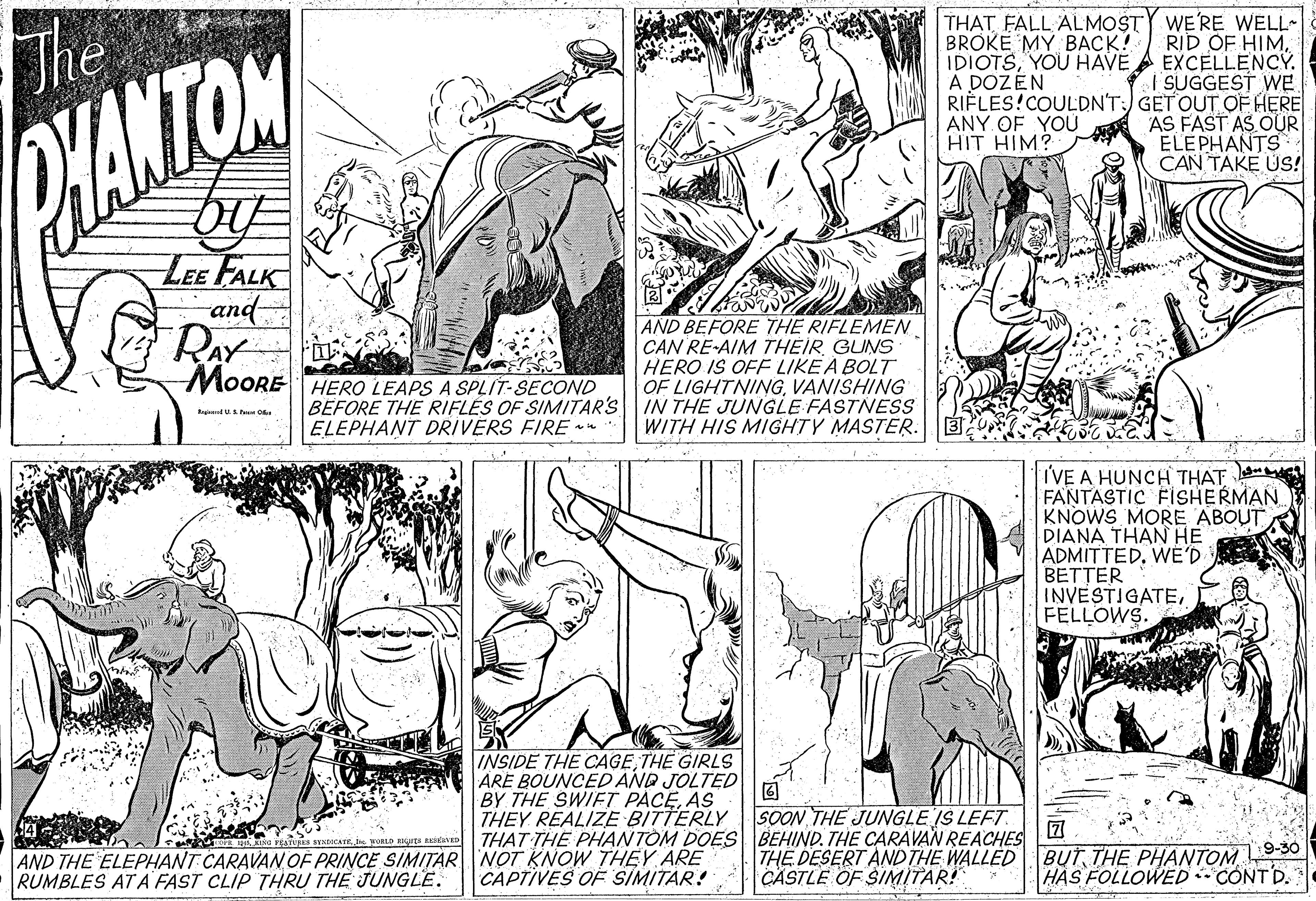 Line OCR: THAT FALL ALMOST BROKE MY BACK! The WE'RE WELL~ RID OF HIMYOU HAVE A EXCELLENCY. | SUGGEST WE RIÈLES!COULDN'T:) GET OUT OF HERE ANY OF YOU AS FAST AS OUR ELEPHANTS CAN TAKE US! A DOZÉN HANTON HIT HIM? by LEE FALK and RAY MOORE HERO LEAPS A SPLIT-SECOND AND BEFORE THE RIFLEMEN CAN RE-AIM THEIR GUNS HERO IS OFF LIKE A BOLT OF LIGHTNINGVANISHING BEFORE THE RIFLES OF SIMITAR'S IN THE JUNGLE FASTNESS WITH HIS MIGHTY MASTER. kgdU Pe O ELEPHANT DRIVERS FIRE TVE A HUNCH THAT FANTASTIC FISHERMAN KNOWS MORE ABOUT DIANA THAN HE ADMITTEDWE'D BETTER INVESTIGATEFELLOWS. INSIDE THE CAGETHE GIRLS ARE BOUNCED AND JOLTED BY THE SWIFT PACEAS THEY REALIZE BITTERLY SOON THE JUNGLE IS LEFT THAT THE PHANTOM DOES BEHIND. THE CARAVAN REACHES AND THE ELEPHANT CARAVAN OF PRINCE SIMITÁR NOT KNOW THEY ARE RUMBLES AT A FAST CLIP THRU THE JUNGLE. THE DESERT AND THE WALLED BUTTHE PHANTOM 9-30 CASTLE OF SINMITAR! CAPTIVES OF SIMITAR! HAS FOLLOWED CONTD. THAT FALL ALMOST BROKE MY BACK! The WE'RE WELL~ RID OF HIMYOU HAVE A EXCELLENCY. | SUGGEST WE RIÈLES!COULDN'T:) GET OUT OF HERE ANY OF YOU AS FAST AS OUR ELEPHANTS CAN TAKE US! A DOZÉN HANTON HIT HIM? by LEE FALK and RAY MOORE HERO LEAPS A SPLIT-SECOND AND BEFORE THE RIFLEMEN CAN RE-AIM THEIR GUNS HERO IS OFF LIKE A BOLT OF LIGHTNINGVANISHING BEFORE THE RIFLES OF SIMITAR'S IN THE JUNGLE FASTNESS WITH HIS MIGHTY MASTER. kgdU Pe O ELEPHANT DRIVERS FIRE TVE A HUNCH THAT FANTASTIC FISHERMAN KNOWS MORE ABOUT DIANA THAN HE ADMITTEDWE'D BETTER INVESTIGATEFELLOWS. INSIDE THE CAGETHE GIRLS ARE BOUNCED AND JOLTED BY THE SWIFT PACEAS THEY REALIZE BITTERLY SOON THE JUNGLE IS LEFT THAT THE PHANTOM DOES BEHIND. THE CARAVAN REACHES AND THE ELEPHANT CARAVAN OF PRINCE SIMITÁR NOT KNOW THEY ARE RUMBLES AT A FAST CLIP THRU THE JUNGLE. THE DESERT AND THE WALLED BUTTHE PHANTOM 9-30 CASTLE OF SINMITAR! CAPTIVES OF SIMITAR! HAS FOLLOWED CONTD.