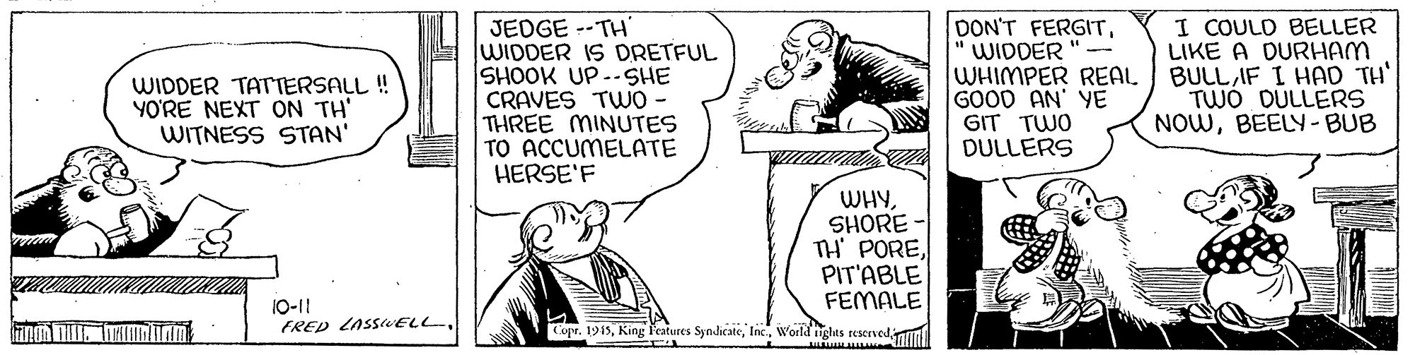 Mammal OCR: JEDGE --TH' WIDDER IS DRETFUL SHOOK UP--SHE CRAVES TWO - THREE MINUTES TO ACCUMELATE HERSE'F DON'T FERGITWIDDER "- WHIMPER REAL GOOD AN' YE GIT TWO DULLERS I COULD BELLER LIKE A DURHAM BULLIF I HAD TH' TWÓ DULLERS NOWBEELY- BUB WIDDER TATTERSALL ! YO'RE NEXT ON TH' WITNESS STAN' WHYSHORE - TH POREPIT'ABLE FEMALE 10-11 FRED LASSELL Copr. 1915World tights reservediu JEDGE --TH' WIDDER IS DRETFUL SHOOK UP--SHE CRAVES TWO - THREE MINUTES TO ACCUMELATE HERSE'F DON'T FERGITWIDDER "- WHIMPER REAL GOOD AN' YE GIT TWO DULLERS I COULD BELLER LIKE A DURHAM BULLIF I HAD TH' TWÓ DULLERS NOWBEELY- BUB WIDDER TATTERSALL ! YO'RE NEXT ON TH' WITNESS STAN' WHYSHORE - TH POREPIT'ABLE FEMALE 10-11 FRED LASSELL Copr. 1915King Features SyndicateWorld tights reservediu