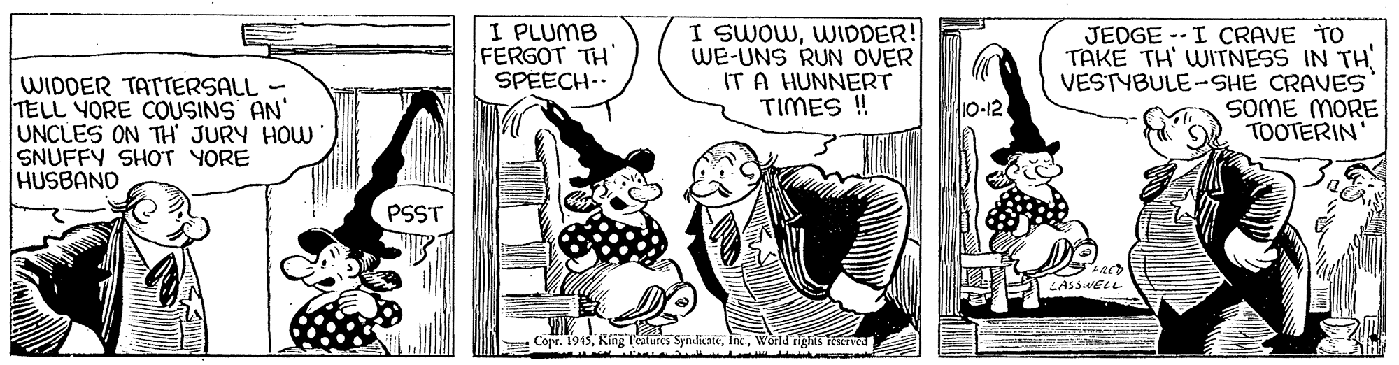 Illustration OCR: WIDDER TATTERSALL - TELL YORE COUSINS AN' UNCLES ON TH JURY HOW SNUFFY SHOT YORE HUSBAND I PLUMB FERGOT TH SPEECH-. I SWOWWIDDER! WE-UNS RUN OVER IT A HUNNERT TIMES ! JEDGE --I CRAVE TO TAKE TH' WITNESS IN TH VESTYBULE-SHE CRAVES SOME MORE TOOTERIN 10-12 PSST LASSIVELL Copr. 1945World rights reservea WIDDER TATTERSALL - TELL YORE COUSINS AN' UNCLES ON TH JURY HOW SNUFFY SHOT YORE HUSBAND I PLUMB FERGOT TH SPEECH-. I SWOWWIDDER! WE-UNS RUN OVER IT A HUNNERT TIMES ! JEDGE --I CRAVE TO TAKE TH' WITNESS IN TH VESTYBULE-SHE CRAVES SOME MORE TOOTERIN 10-12 PSST LASSIVELL Copr. 1945King Features SyndicateWorld rights reservea