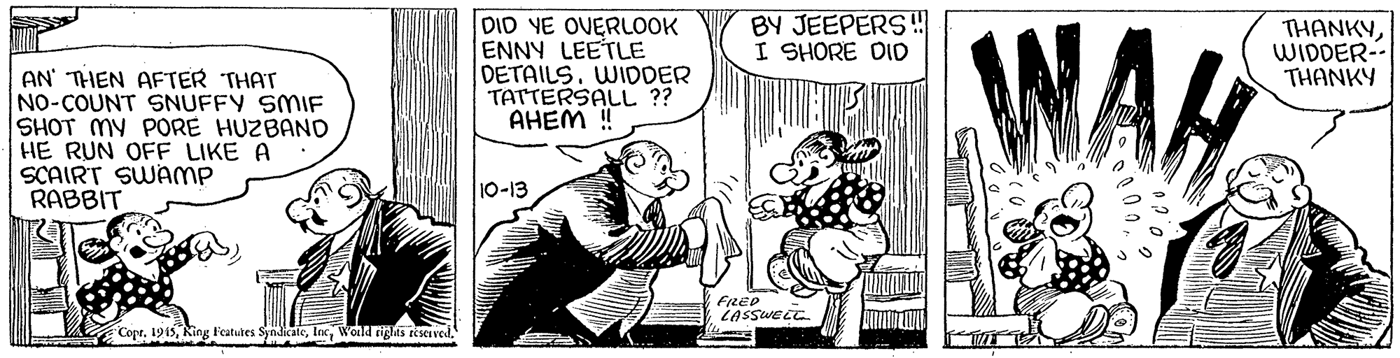 Parallel OCR: BY JEEPERS!! I SHORE DID DID YE OVERLOOK ENNY LEETLE DETAILS. WIDDER TATTERSALL ?? AHEM ! WA THANKYWIDDER- THANKY AN' THEN AFTER THAT NO-COUNT SNUFFY SMIF SHOT MY PORE HUZBAND HE RUN OFF LIKE A SCAIRT SWAMP RABBIT 10-13 FRED LASSWEEC Copr. 1915Wolld tights reserved. BY JEEPERS!! I SHORE DID DID YE OVERLOOK ENNY LEETLE DETAILS. WIDDER TATTERSALL ?? AHEM ! WA THANKYWIDDER- THANKY AN' THEN AFTER THAT NO-COUNT SNUFFY SMIF SHOT MY PORE HUZBAND HE RUN OFF LIKE A SCAIRT SWAMP RABBIT 10-13 FRED LASSWEEC Copr. 1915King Featutes SyndicateWolld tights reserved.
