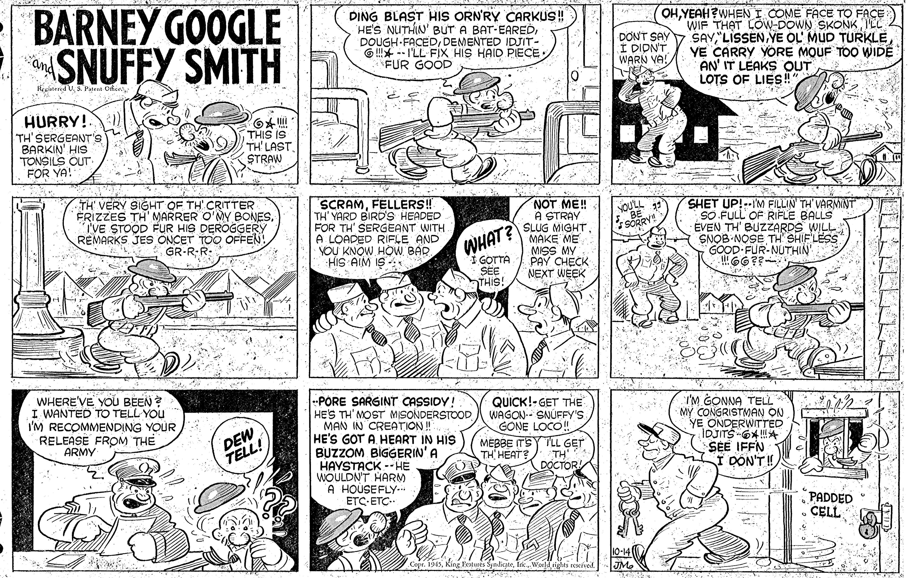 Jaw OCR: BARNEY GOOGLE SNUFFY SMITH DING BLAST HIS ORN'RY CARKUS! HE'S NUTHIN' BUT A BAT-EAREDDEMENTED IDJIT- G !* -- I'LL FIX HIS HAID PIECE FUR GOOD OHYEAH?WHEN I COME FACE TO FACE WIF THAT LOW-DOWN SKONK ILL SAYYE CARRY YORE MOUF TOO WIDE AN' IT LEAKS OUT LOTS OF LIES! DON'T SAY I DIDNT WARN VA! and iegátered UHURRY!. TH'SERGEANT's BARKIN' HIS TONSILS CUT. FOR YA! THIS IS TH' LAST. (STRAW TH' VERY SIGHT OF TH' CRITTER FRIZZES TH' MARRER O'MY BONESTVE STOOD FUR HIS DEROGGERY REMARKS JES ÖNCET TOO OFFEN! GR-R-R- SCRAMFELLERS! TH' YARD BIRD'S HEADED FOR TH' SERGEANT WITH A LOADED RIFLE AND YOU KNOW HOW BAR HIS AIM IS - NOT ME! A STRAY SLUG MIGHT. MAKE ME MISS MY PAY CHECK NEXT WEEK SHET UP!--IM FILLIN' TH' VARNNNT SO FULL OF RIFLE BALLS ÉVEN TH' BUZZARDS WILL SNOB NOSE GOOD FUR-NUTHIN 66?? YOULL ) SORRY! SHIFLESS WHAT? I GOTTA SEE THIS! WHERE'VE YOU BEEN ? I WANTED TO TELL YOU I'M RECOMMENDING YOUR RELEASE FROM THE ARMY --PORE SARGINT CASSIDY! HE'S TH'MOST MISONDERSTOOD MAN IN CREATION ! HE'S GOT A. HEART IN HIS BUZZOM BIGGERIN'A HAYSTACK -- HE WOULDN'T HARM A HOUSEFLY-. ETC ETÇ.. QUICK!-GET THE WAGON-- SNÚFFY'S GONE LOCO! MEBBE ITSY TLL GET TH HEAT? I'M GONNA TELL MY CONGRISTMAN ON YE ONDERWITTED IDJITS OXA SEE IFFN DON'T!) DEW TELL! TH DÓCTOR PADDED CELL Copr. 1945BARNEY GOOGLE SNUFFY SMITH DING BLAST HIS ORN'RY CARKUS! HE'S NUTHIN' BUT A BAT-EAREDDOUGH FACEDDEMENTED IDJIT- G !* -- I'LL FIX HIS HAID PIECE FUR GOOD OHYEAH?WHEN I COME FACE TO FACE WIF THAT LOW-DOWN SKONK ILL SAYYE OL' MUD TURKLEYE CARRY YORE MOUF TOO WIDE AN' IT LEAKS OUT LOTS OF LIES! DON'T SAY I DIDNT WARN VA! and iegátered U3. Pateat OriceHURRY!. TH'SERGEANT's BARKIN' HIS TONSILS CUT. FOR YA! THIS IS TH' LAST. (STRAW TH' VERY SIGHT OF TH' CRITTER FRIZZES TH' MARRER O'MY BONESTVE STOOD FUR HIS DEROGGERY REMARKS JES ÖNCET TOO OFFEN! GR-R-R- SCRAMFELLERS! TH' YARD BIRD'S HEADED FOR TH' SERGEANT WITH A LOADED RIFLE AND YOU KNOW HOW BAR HIS AIM IS - NOT ME! A STRAY SLUG MIGHT. MAKE ME MISS MY PAY CHECK NEXT WEEK SHET UP!--IM FILLIN' TH' VARNNNT SO FULL OF RIFLE BALLS ÉVEN TH' BUZZARDS WILL SNOB NOSE GOOD FUR-NUTHIN 66?? YOULL ) SORRY! SHIFLESS WHAT? I GOTTA SEE THIS! WHERE'VE YOU BEEN ? I WANTED TO TELL YOU I'M RECOMMENDING YOUR RELEASE FROM THE ARMY --PORE SARGINT CASSIDY! HE'S TH'MOST MISONDERSTOOD MAN IN CREATION ! HE'S GOT A. HEART IN HIS BUZZOM BIGGERIN'A HAYSTACK -- HE WOULDN'T HARM A HOUSEFLY-. ETC ETÇ.. QUICK!-GET THE WAGON-- SNÚFFY'S GONE LOCO! MEBBE ITSY TLL GET TH HEAT? I'M GONNA TELL MY CONGRISTMAN ON YE ONDERWITTED IDJITS OXA SEE IFFN DON'T!) DEW TELL! TH DÓCTOR PADDED CELL Copr. 1945King Featuies Syndicate