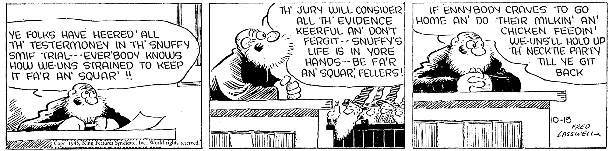Rectangle OCR: YE FOLKS HAVE HEERED' ALL TH' TESTERMONEY IN TH' SNUFFY SMIF TRIAL EVER'BODY KNOWS HOW WE-UNS STRAINED TO KEEP IT FA'R AN' SQUAR' !! TH' JURY WILL CONSIDER ALL TH' EVIDENCE KEERFUL AN' DON'T FERGIT-- SNUFFY'S LIFE IS IN YORE HANDS--BE FA'R AN SQUAR; FELLERS! IF ENNYBODY CRAVES TO GO HOME AN' D0 THEIR MILKIN' AN' CHICKEN FEEDIN' WE-UNS'LL HOLD UP TH NECKTIE PARTY TILL YE GIT BACK 10-15 FRED LASSWELLA Cope 1945YE FOLKS HAVE HEERED' ALL TH' TESTERMONEY IN TH' SNUFFY SMIF TRIAL EVER'BODY KNOWS HOW WE-UNS STRAINED TO KEEP IT FA'R AN' SQUAR' !! TH' JURY WILL CONSIDER ALL TH' EVIDENCE KEERFUL AN' DON'T FERGIT-- SNUFFY'S LIFE IS IN YORE HANDS--BE FA'R AN SQUAR; FELLERS! IF ENNYBODY CRAVES TO GO HOME AN' D0 THEIR MILKIN' AN' CHICKEN FEEDIN' WE-UNS'LL HOLD UP TH NECKTIE PARTY TILL YE GIT BACK 10-15 FRED LASSWELLA Cope 1945King Peatures SyndicateWorld sights reserved