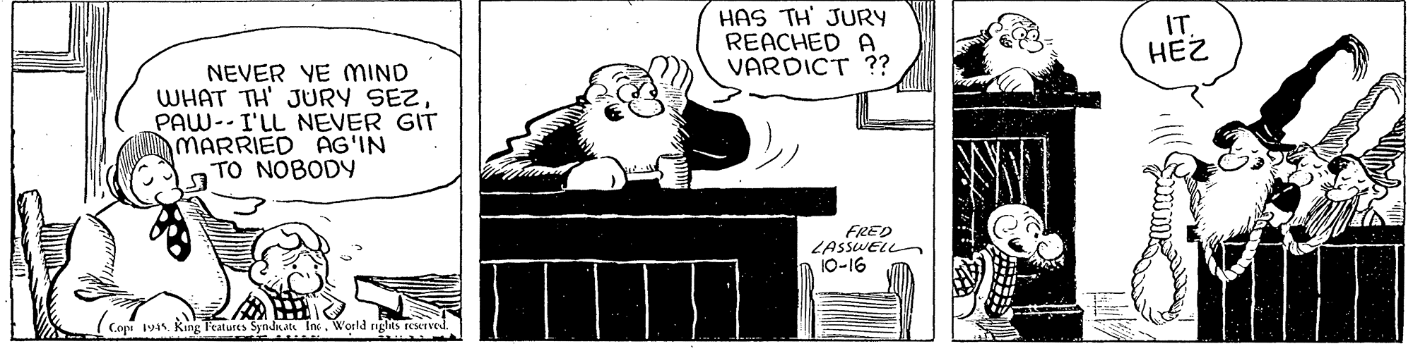 Painting OCR: HAS TH' JURY REACHED A VARDICT ?? IT. HEZ NEVER YE MIND WHAT TH' JURY SEZPAW-- I'LL NEVER GIT MARRIED AG'IN TO NOBODY FRED LASSWELL 10-16 Copi 194. King l'eatures SynJKate InWorld rights reserved. HAS TH' JURY REACHED A VARDICT ?? IT. HEZ NEVER YE MIND WHAT TH' JURY SEZPAW-- I'LL NEVER GIT MARRIED AG'IN TO NOBODY FRED LASSWELL 10-16 Copi 194. King l'eatures SynJKate InWorld rights reserved.