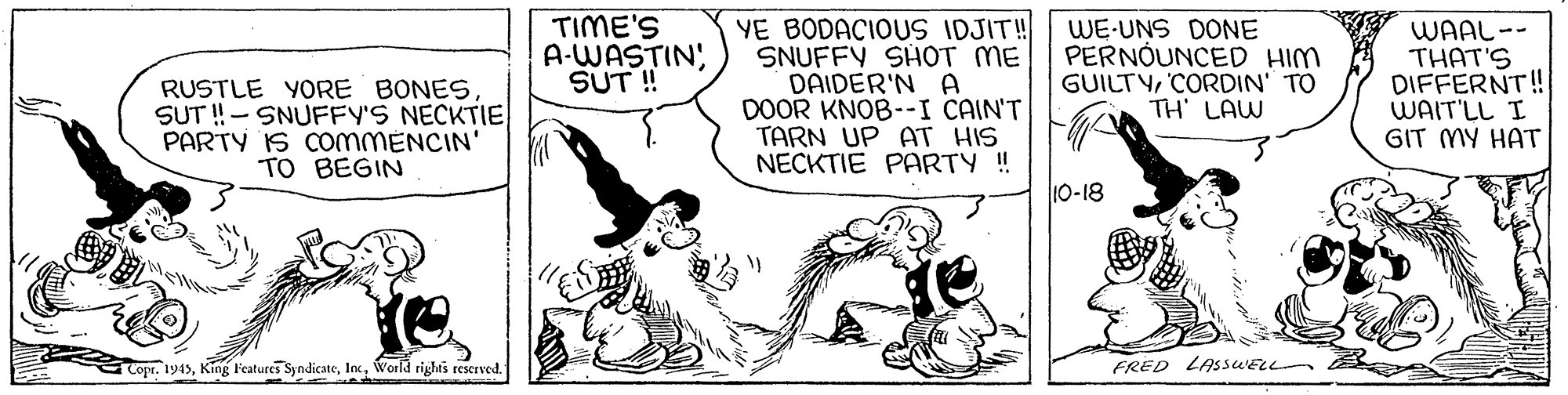 Drawing OCR: TIME'S A-WASTIN; SUT ! RUSTLE YORE BONESSUT !- SNUFFY'S NECKTIE PARTY IS COMMENCIN' TO BEGIN YE BODACIOUS IDJIT! SNUFFY SHOT ME DAIDER'N A DOOR KNOB--I CAIN'T TARN UP AT HIS NECKTIE PARTY ! WE-UNS DONE PERNÓUNCED HIM GUILTYCORDIN' TO TH' LAW WAAL-- THAT'S DIFFERNT! WAIT'LL I GIT MY HAT 10-18 Copr. 1945World righis reserved FRED LASSWELL TIME'S A-WASTIN; SUT ! RUSTLE YORE BONESSUT !- SNUFFY'S NECKTIE PARTY IS COMMENCIN' TO BEGIN YE BODACIOUS IDJIT! SNUFFY SHOT ME DAIDER'N A DOOR KNOB--I CAIN'T TARN UP AT HIS NECKTIE PARTY ! WE-UNS DONE PERNÓUNCED HIM GUILTYCORDIN' TO TH' LAW WAAL-- THAT'S DIFFERNT! WAIT'LL I GIT MY HAT 10-18 Copr. 1945King Features SyndicateWorld righis reserved FRED LASSWELL