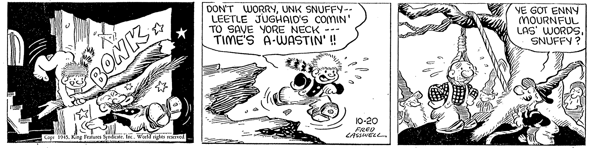 Fiction OCR: DON'T WORRYUNK SNUFFY-- LEETLE JUGHAID'S COMIN' TO SAVE YORE NECK TIME'S A-WASTIN' ! YE GOT ENNY MOURNFUL LAS' WORDSSNUFFY ? BONK Copr 1945King Features Syndicate. Inc. World rights reKrved 10-20 FRED LASSWELL. DON'T WORRYUNK SNUFFY-- LEETLE JUGHAID'S COMIN' TO SAVE YORE NECK TIME'S A-WASTIN' ! YE GOT ENNY MOURNFUL LAS' WORDSSNUFFY ? BONK Copr 1945King Features Syndicate. Inc. World rights reKrved 10-20 FRED LASSWELL.