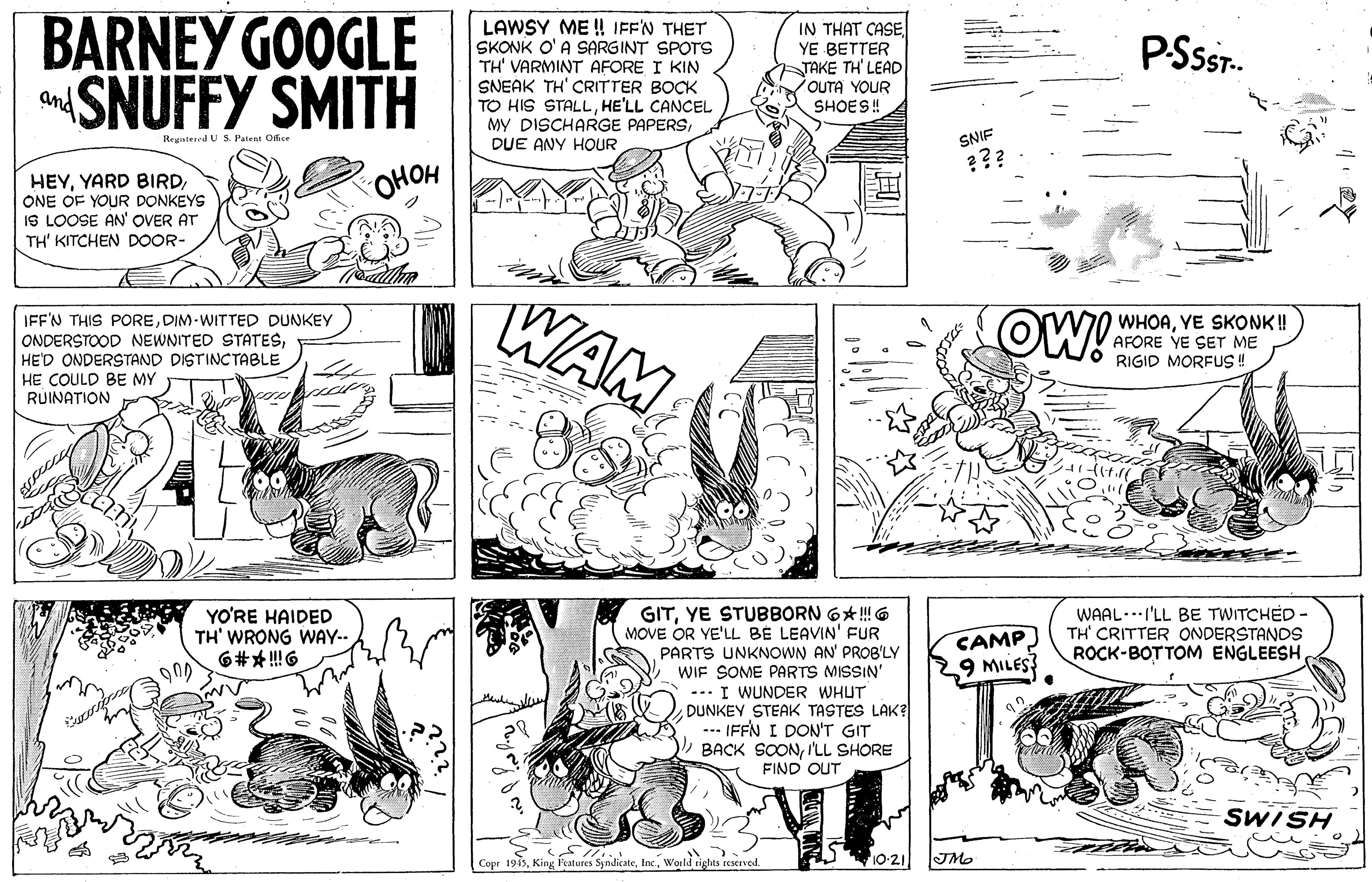 Line OCR: BARNEY GOOGLE SNUFFY SMITH LAWSY ME ! IFFN THET SKONK O' A SARGINT SPOTS TH' VARMINT AFORE I KIN SNEAK TH' CRITTER BOCK TO HIS STALLHE'LL CANCEL MY DISCHARGE PAPERSDUE ANY HOUR IN THAT CASE YE BETTER TAKE TH' LEAD OUTA YOUR SHOES! PSST. and Regatered U S. Pateas Ofice SNIF ??? OHOH HEYONE OF YOUR DONKEYS IS LOOSE AN' OVER AT TH' KITCHEN DOOR- WAM OW! IFF'N THIS POREDIM-WITTED DUNKEY WHOAYE SKONK! AFORE YE SEr ME RIGID MORFUS ! ONDERSTOOD NEWNITED STATESHE'D ONDERSTAND DISTINCTABLE HE COULD BE MY RUINATION YO'RE HAIDED TH' WRONG WAY-- 6#* !6 GITYE STUBBORN 6* ! 6 MOVE OR YE'LL BE LEAVIN' FUR PARTS UNKNOWN AN' PROB'LY WIF SOME PARTS MISSIN' CAMP 9 MILES? WAAL..I'LL BE TWITCHED - TH' CRITTER ONDERSTANDS ROCK-BOTTOM ENGLEESH 900 -. I WUNDER WHUT DUNKEY STEAK TASTES LAK? ... IFFN I DON'T GIT BACK SOONI'LL SHORE FIND OUT SWISH Copr 1945World sights reserved. 10-21 JMo BARNEY GOOGLE SNUFFY SMITH LAWSY ME ! IFFN THET SKONK O' A SARGINT SPOTS TH' VARMINT AFORE I KIN SNEAK TH' CRITTER BOCK TO HIS STALLHE'LL CANCEL MY DISCHARGE PAPERSDUE ANY HOUR IN THAT CASE YE BETTER TAKE TH' LEAD OUTA YOUR SHOES! PSST. and Regatered U S. Pateas Ofice SNIF ??? OHOH HEYYARD BIRDONE OF YOUR DONKEYS IS LOOSE AN' OVER AT TH' KITCHEN DOOR- WAM OW! IFF'N THIS POREDIM-WITTED DUNKEY WHOAYE SKONK! AFORE YE SEr ME RIGID MORFUS ! ONDERSTOOD NEWNITED STATESHE'D ONDERSTAND DISTINCTABLE HE COULD BE MY RUINATION YO'RE HAIDED TH' WRONG WAY-- 6#* !6 GITYE STUBBORN 6* ! 6 MOVE OR YE'LL BE LEAVIN' FUR PARTS UNKNOWN AN' PROB'LY WIF SOME PARTS MISSIN' CAMP 9 MILES? WAAL..I'LL BE TWITCHED - TH' CRITTER ONDERSTANDS ROCK-BOTTOM ENGLEESH 900 -. I WUNDER WHUT DUNKEY STEAK TASTES LAK? ... IFFN I DON'T GIT BACK SOONI'LL SHORE FIND OUT SWISH Copr 1945King Features SyndicateWorld sights reserved. 10-21 JMo