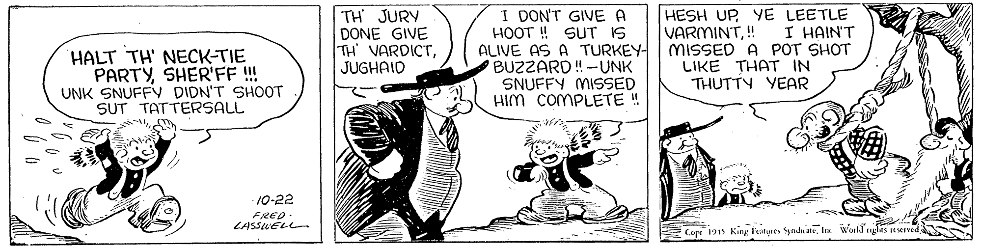 Fictional character OCR: TH JURY DONE GIVE TH VARDICTJUGHAID I DON'T GIVE A HOOT ! SUT IS ALIVE AS A TURKEY- BUZZARD!-UNK SNUFFY MISSED HIM COMPLETE ! HESH UP YE LEETLE VARMINT! MISSED A POT SHOT LIKE THAT IN I HAIN'T HALT TH' NECK-TIE PARTYSHER'FF !! UNK SNUFFY DIDN'T SHOOT SUT TATTERSALL THUTTY YEAR 10-22 FRED LASSWELL Cope 1915 King featutes SyndnateTH JURY DONE GIVE TH VARDICTJUGHAID I DON'T GIVE A HOOT ! SUT IS ALIVE AS A TURKEY- BUZZARD!-UNK SNUFFY MISSED HIM COMPLETE ! HESH UP YE LEETLE VARMINT! MISSED A POT SHOT LIKE THAT IN I HAIN'T HALT TH' NECK-TIE PARTYSHER'FF !! UNK SNUFFY DIDN'T SHOOT SUT TATTERSALL THUTTY YEAR 10-22 FRED LASSWELL Cope 1915 King featutes Syndnateten Wortd rughas seserved