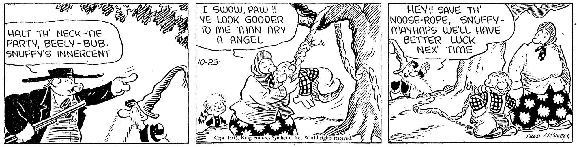 Finger OCR: HALT TH NECK-TIE PARTYBEELY-BUB. SNUFFY'S INNERCENT I SWOWPAW! YE LOOK GOODER TO ME THAN ARY A ANGEL HEY! SAVE TH' NOOSE-ROPESNUFFY- MAYHAPS WE'LL HAVE BETTER LUCK NEX' TIME 10-25 Copr 1915Inc. W'orld tiges reserved. FRED LIKSWEL HALT TH NECK-TIE PARTYBEELY-BUB. SNUFFY'S INNERCENT I SWOWPAW! YE LOOK GOODER TO ME THAN ARY A ANGEL HEY! SAVE TH' NOOSE-ROPESNUFFY- MAYHAPS WE'LL HAVE BETTER LUCK NEX' TIME 10-25 Copr 1915King l'atures SyndiateInc. W'orld tiges reserved. FRED LIKSWEL