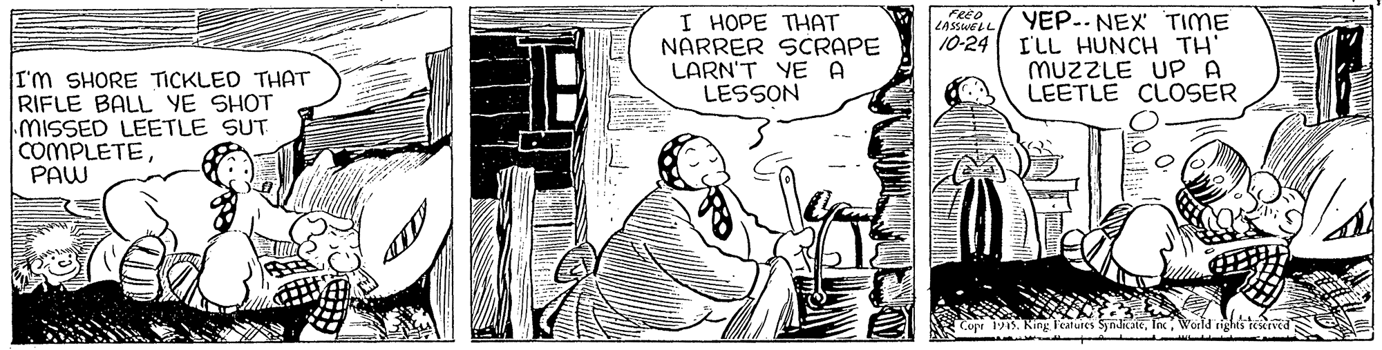 Fictional character OCR: FRED LASSWELL I HOPE THAT NARRER SCRAPE LARN'T YE A LESSON YEP.. NEX TIME I'LL HUNCH TH' MUZZLE UP A LEETLE CLOSER 10-24 I'm SHORE TICKLED THAT RIFLE BALL YE SHOT MISSED LEETLE SUT COMPLETEPAW Copr 1945King l'eatures Syndicate World rights retrved FRED LASSWELL I HOPE THAT NARRER SCRAPE LARN'T YE A LESSON YEP.. NEX TIME I'LL HUNCH TH' MUZZLE UP A LEETLE CLOSER 10-24 I'm SHORE TICKLED THAT RIFLE BALL YE SHOT MISSED LEETLE SUT COMPLETEPAW Copr 1945King l'eatures Syndicate World rights retrved