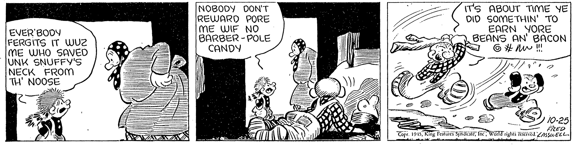Line OCR: NOBODY DON'T REWARD PORE ME WIF NO BARBER-POLE CANDY IT'S ABOUT TIME YE DID SOMETHIN' TO EARN YORE BEANS AN' BACON 6 # nu ! EVER BODY FERGITS IT WUz ME WHO SAVED UNK SNUFFY'S NECK FROM TH' NOOSE 10-25 FRED Copr. 1915World rights rescrved ZASSUELL. NOBODY DON'T REWARD PORE ME WIF NO BARBER-POLE CANDY IT'S ABOUT TIME YE DID SOMETHIN' TO EARN YORE BEANS AN' BACON 6 # nu ! EVER BODY FERGITS IT WUz ME WHO SAVED UNK SNUFFY'S NECK FROM TH' NOOSE 10-25 FRED Copr. 1915King Features SyndicateWorld rights rescrved ZASSUELL.