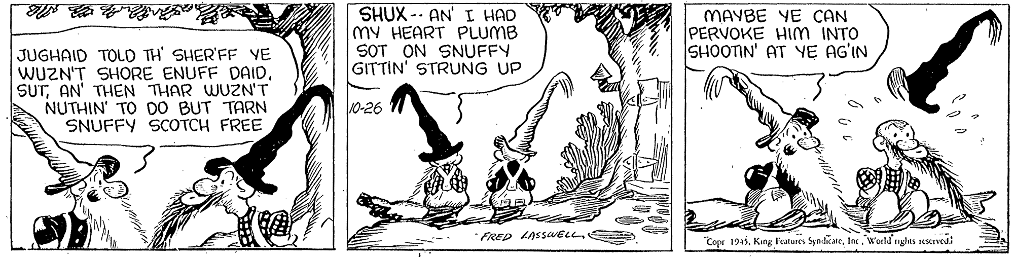Art OCR: SHUX - AN' I HAD my HEART PLUMB SOT ON SNUFFY GITTIN' STRUNG UP MAYBE YE CAN PERVOKE HIm INTO SHOOTIN' AT YE AG'IN JUGHAID TOLD TH' SHER'FF YE WUZN'T SHORE ENUFF DAIDAN' THEN THAR WUZN'T NUTHIN' TO D0 BUT TARN SNUFFY SCOTCH FREE 10-26 FRED LASSWELL "Copr 1945. Kung Features SyndicateWorld nghts sescrvedi SHUX - AN' I HAD my HEART PLUMB SOT ON SNUFFY GITTIN' STRUNG UP MAYBE YE CAN PERVOKE HIm INTO SHOOTIN' AT YE AG'IN JUGHAID TOLD TH' SHER'FF YE WUZN'T SHORE ENUFF DAIDAN' THEN THAR WUZN'T NUTHIN' TO D0 BUT TARN SNUFFY SCOTCH FREE 10-26 FRED LASSWELL "Copr 1945. Kung Features SyndicateWorld nghts sescrvedi