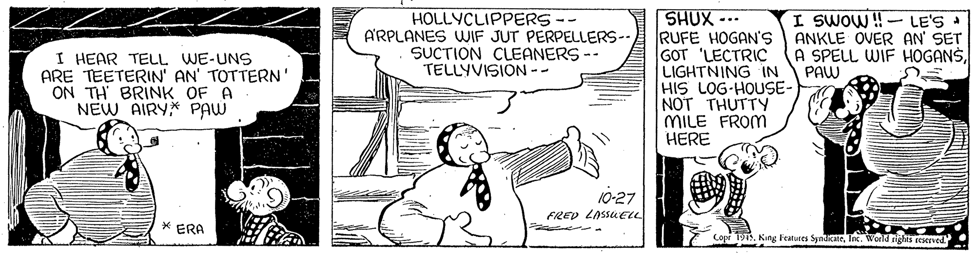 Cartoon OCR: SHUX -.. RUFE HOGAN'S GOT 'LECTRIC LIGHTNING IN HIS LOG-HOUSE- NOT THUTTY MILE FROM HERE HOLLYCLIPPERS-- A'RPLANES WIF JUT PERPELLERS-SUCTION CLEANERS-- TELLYVISION -- I SWOW ! - LE'S ANKLE OVER AN' SET A SPELL WIF HOGANSPAW I HEAR TELL WE-UNS ARE TEETERIN' AN' TOTTERN' ON TH BRINK OF A NEW AIRY* PAW 10-27 FRED LASSUELL * ERA Copr 194. King F'eatures SyndicateInc. World rights eeserved. SHUX -.. RUFE HOGAN'S GOT 'LECTRIC LIGHTNING IN HIS LOG-HOUSE- NOT THUTTY MILE FROM HERE HOLLYCLIPPERS-- A'RPLANES WIF JUT PERPELLERS-SUCTION CLEANERS-- TELLYVISION -- I SWOW ! - LE'S ANKLE OVER AN' SET A SPELL WIF HOGANSPAW I HEAR TELL WE-UNS ARE TEETERIN' AN' TOTTERN' ON TH BRINK OF A NEW AIRY* PAW 10-27 FRED LASSUELL * ERA Copr 194. King F'eatures SyndicateInc. World rights eeserved.