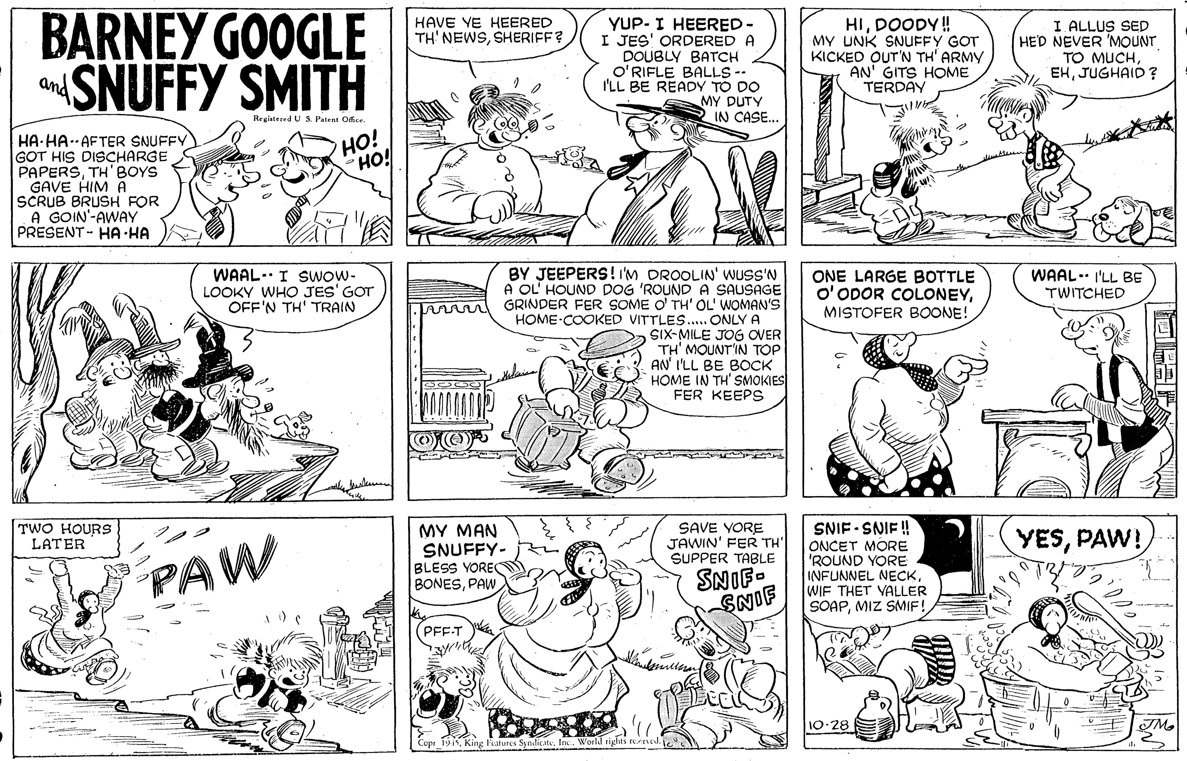 Jaw OCR: BARNEY GOOGLE SNUFFY SMITH HIDOODY ! MY UNK SNUFFY GOT KICKED OUT'N TH' ARMY AN' GITS HOME TERDAY HAVE VE HEERED YUP- I HEERED- I JES' ORDERED A DOUBLY BATCH O'RIFLE BALLS -- I'LL BE READY TO DO MY DUTY IN CASE.. I ALLUS SED HED NEVER 'MOUNT TO MUCHJUGHAID? TH' NEWSSHERIFF? and Registered U SPatent Ofice. HO! HO! HA HA.AFTER SNUFFY GOT HIS DISCHARGE PAPERSTH'BOYS GAVE HIM A SCRUB BRUSH FOR A GOIN'-AWAY PRESENT- HA HA BY JEEPERS! 'M DROOLIN' WUSS'N A OL' HOUND DOG 'ROUND A SAUSAGE GRINDER FER SOME O' TH' OL' WOMAN'S HOME-COOKED VITTLES.. ONLY A SIX-MILE JOG OVER TH' MOUNT'IN TOP AN' I'LL BE BOCK HOME IN TH' SMOKIES FER KEEPS WAAL. I'LL BE WAAL.. I Swow- LOOKY WHO JES' GOT OFF'N TH' TRAIN ONE LARGE BOTTLE O'ODOR COLONEYMISTOFER BOONE! TWITCHED TWO HOURS LATER SNIF SNIF ! MY MA? SNUFFY- BLESS YORE BONESPAW SAVE YORE JAWIN' FER TH' SUPPER TABLE YESPAW! PAW SNIF. SNIF ONCET MORE 'ROUND YORE INFUNNEL NECKWIF THET VALLER SOAPMIZ SMIF! PFE-T 10-28 Copt 19King Features Syndicate. BARNEY GOOGLE SNUFFY SMITH HIDOODY ! MY UNK SNUFFY GOT KICKED OUT'N TH' ARMY AN' GITS HOME TERDAY HAVE VE HEERED YUP- I HEERED- I JES' ORDERED A DOUBLY BATCH O'RIFLE BALLS -- I'LL BE READY TO DO MY DUTY IN CASE.. I ALLUS SED HED NEVER 'MOUNT TO MUCHJUGHAID? TH' NEWSSHERIFF? and Registered U SPatent Ofice. HO! HO! HA HA.AFTER SNUFFY GOT HIS DISCHARGE PAPERSTH'BOYS GAVE HIM A SCRUB BRUSH FOR A GOIN'-AWAY PRESENT- HA HA BY JEEPERS! 'M DROOLIN' WUSS'N A OL' HOUND DOG 'ROUND A SAUSAGE GRINDER FER SOME O' TH' OL' WOMAN'S HOME-COOKED VITTLES.. ONLY A SIX-MILE JOG OVER TH' MOUNT'IN TOP AN' I'LL BE BOCK HOME IN TH' SMOKIES FER KEEPS WAAL. I'LL BE WAAL.. I Swow- LOOKY WHO JES' GOT OFF'N TH' TRAIN ONE LARGE BOTTLE O'ODOR COLONEYMISTOFER BOONE! TWITCHED TWO HOURS LATER SNIF SNIF ! MY MA? SNUFFY- BLESS YORE BONESPAW SAVE YORE JAWIN' FER TH' SUPPER TABLE YESPAW! PAW SNIF. SNIF ONCET MORE 'ROUND YORE INFUNNEL NECKWIF THET VALLER SOAPMIZ SMIF! PFE-T 10-28 Copt 19King Features Syndicate.