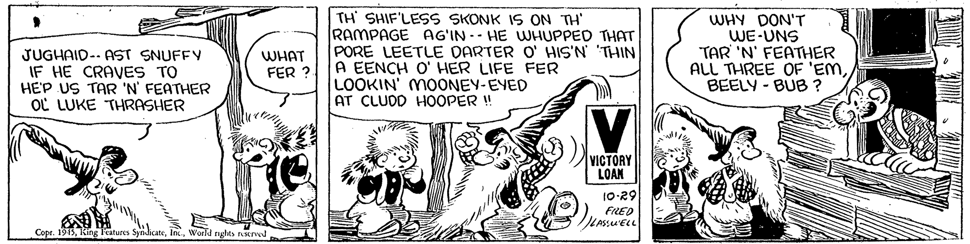 Fiction OCR: JUGHAID-- AST SNUFFY IF HE CRAVES TO HE'P US TAR 'N' FEATHER OL LUKE THRASHER TH SHIF'LESS SKONK IS ON TH' RAMPAGE AG'IN -- HE WHUPPED THAT PORE LEETLE DARTER O' HIS'N THIN A EENCH O' HER LIFE FER LOOKIN' MOONEY-EYED AT CLUDD HOOPER!! WHY DON'T WE-UNS TAR 'N' FEATHER ALL THREE OF 'EMBEELY - BUB ? WHAT FER ?. VICTORY LOAN 10-29 FRED LASSUELL Copr. 1915World nghts rescrved JUGHAID-- AST SNUFFY IF HE CRAVES TO HE'P US TAR 'N' FEATHER OL LUKE THRASHER TH SHIF'LESS SKONK IS ON TH' RAMPAGE AG'IN -- HE WHUPPED THAT PORE LEETLE DARTER O' HIS'N THIN A EENCH O' HER LIFE FER LOOKIN' MOONEY-EYED AT CLUDD HOOPER!! WHY DON'T WE-UNS TAR 'N' FEATHER ALL THREE OF 'EMBEELY - BUB ? WHAT FER ?. VICTORY LOAN 10-29 FRED LASSUELL Copr. 1915King l'eatures SyndicateWorld nghts rescrved