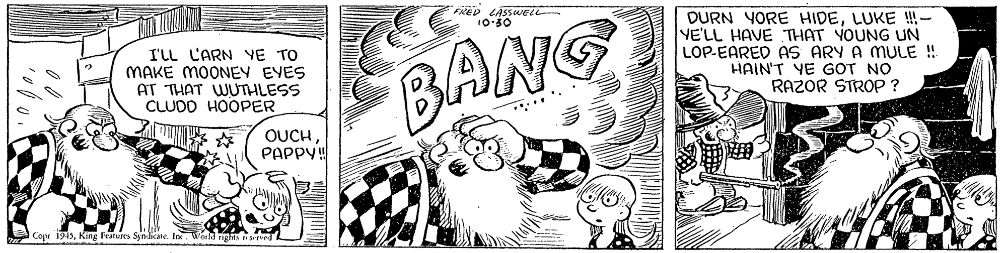 Visual arts OCR: FRED LÄSSWELL 10-50 I'LL L'ARN YE TO MAKE MOONEY EYES AT THAT WUTHLESS CLUDO HOOPER BANG DURN YORE HIDELUKE !!- YE'LL HAVE THAT YOUNG UN LOP-EARED AS ARY A MULE ! HAIN'T YE GOT NO RAZOR STROP ? OUCHPAPPY! EA Copr 1915King Features Syndicate. In. World nghs vedL FRED LÄSSWELL 10-50 I'LL L'ARN YE TO MAKE MOONEY EYES AT THAT WUTHLESS CLUDO HOOPER BANG DURN YORE HIDELUKE !!- YE'LL HAVE THAT YOUNG UN LOP-EARED AS ARY A MULE ! HAIN'T YE GOT NO RAZOR STROP ? OUCHPAPPY! EA Copr 1915King Features Syndicate. In. World nghs vedL