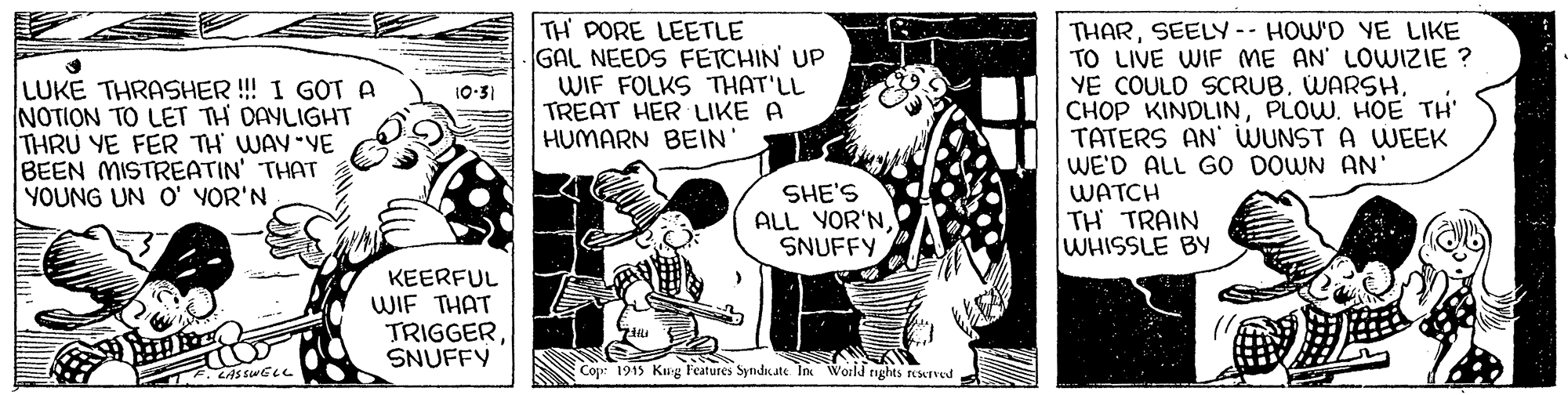 Rectangle OCR: LUKE THRASHER! I GOT A NOTION TO LET TH DAYLIGHT THRU YE FER TH WAY YE BEEN MISTREATIN' THAT YOUNG UN O' YOR'N TH PORE LEETLE GAL NEEDS FETCHIN UP WIF FOLKS THAT'LL TREAT HER LIKE A HUMARN BEIN' THARSEELY -- HOW'D YE LIKE TO LIVE WIF ME AN' LOWIZIE ? YE COULD SCRUB. WARSHPLOW. HOE TH' TATERS AN' WUNST A WEEK WE'D ALL GOo DOWN AN' WATCH TH TRAIN WHISSLE BY 10:31 SHE'S ALL YOR'NSNUFFY KEERFUL WIF THAT TRIGGERSNUFFY E. LASs swELL Cop: 1913 Kug Features Syndiate In World tights reserved LUKE THRASHER! I GOT A NOTION TO LET TH DAYLIGHT THRU YE FER TH WAY YE BEEN MISTREATIN' THAT YOUNG UN O' YOR'N TH PORE LEETLE GAL NEEDS FETCHIN UP WIF FOLKS THAT'LL TREAT HER LIKE A HUMARN BEIN' THARSEELY -- HOW'D YE LIKE TO LIVE WIF ME AN' LOWIZIE ? YE COULD SCRUB. WARSHCHOP KINDLINPLOW. HOE TH' TATERS AN' WUNST A WEEK WE'D ALL GOo DOWN AN' WATCH TH TRAIN WHISSLE BY 10:31 SHE'S ALL YOR'NSNUFFY KEERFUL WIF THAT TRIGGERSNUFFY E. LASs swELL Cop: 1913 Kug Features Syndiate In World tights reserved