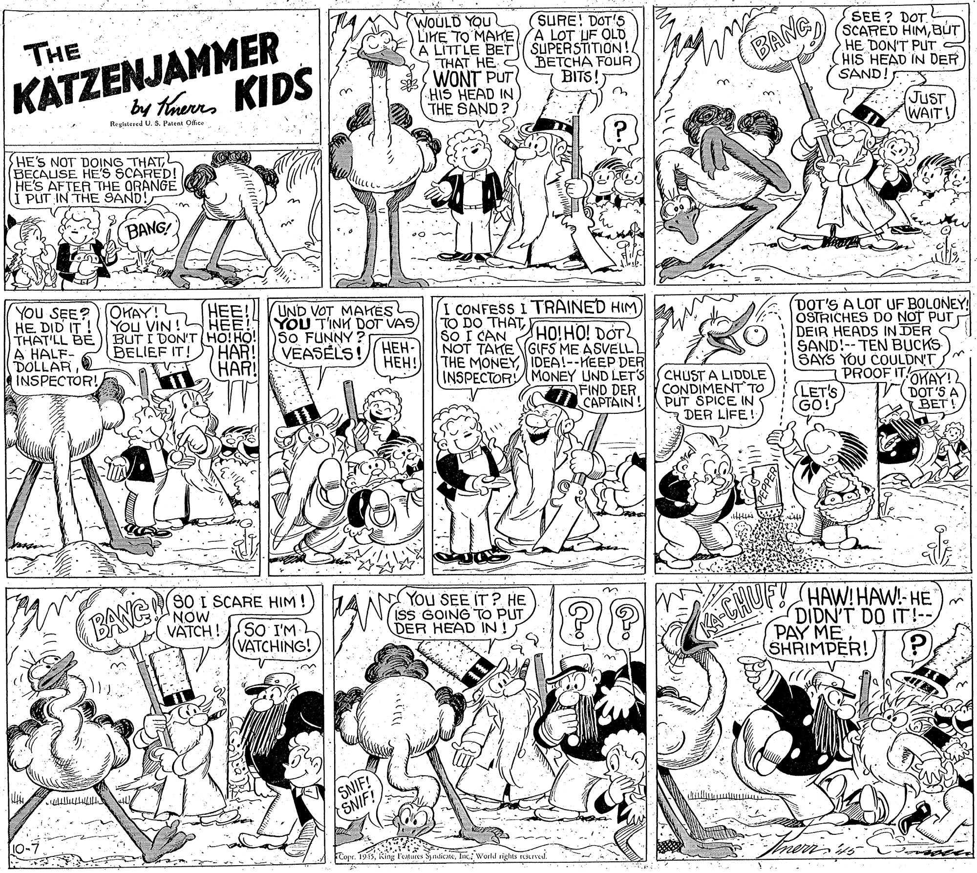 Illustration OCR: WOULD YOU LIHE TO MAHE)A LOT UF OLD A LITTLE BET THAT HE C WONT PUT HIS HEAD IN THE SAND? SURE! DOT'S KATZENJAMMER by theres KIDS SEE? DOT. (SCARED HIMBUT HE DON'T PUT (HIS HEAD IN DER SAND! THE SUPERSTITION! BETCHA FOUR BANG BITS!) (JUST WAIT! Regatesed U. S. Patent Odice HE'S NOT DOING THATL BECAUSE HES SCARED! HE'S AFTER THE ORANGE I PLIT IN THE SAND! BANG! YOU SEE? HE DID IT! THAT'LL BE A HALF- DOLLARINSPECTOR! OKAY! HEE You VIN ! HEE! YOU TINK DOT VAS BUT I DON'T HO!HO! So FUNNY HAR! HAR UND VOT MAKES I CONFESS I TRAINED HIM) DOT'S A LOT UF BOLONEY OSTRICHES DO NOT PUT DEIR HEADS IN DER SAND!-- TEN BUCKS SAYS YOU COULDN'T PROOF IT FOKAY! DOT 'S A BET! TO DO THATI CAN HO!HO! DOT NOT TAKE GIFS ME ASVELL THE MONEYIDEA!--KEEP DER INSPECTORMONEY UND LET'S OFIND DER TCAPTAIN! BELIEF IT! VEASELS!HEH- ???! CHUST A LIDDLE CONDIMENT TO PUT SPICE IN DER LIFE! LET'S GO! SO I SCARE HIM!)HANY NOW VATCH ! (You SEE IT ? HE ISS GOING TO PUT DER HEAD IN ! HAW! HAW!- HE DIDN'T DO IT!-- PAY ME SHRIMPER! P) BANGM CHUF! SO I'M (VATCHING! SNIF! SNIF 10-7 FCopr. 1915In. World aights ruRned. WOULD YOU LIHE TO MAHE)A LOT UF OLD A LITTLE BET THAT HE C WONT PUT HIS HEAD IN THE SAND? SURE! DOT'S KATZENJAMMER by theres KIDS SEE? DOT. (SCARED HIMBUT HE DON'T PUT (HIS HEAD IN DER SAND! THE SUPERSTITION! BETCHA FOUR BANG BITS!) (JUST WAIT! Regatesed U. S. Patent Odice HE'S NOT DOING THATL BECAUSE HES SCARED! HE'S AFTER THE ORANGE I PLIT IN THE SAND! BANG! YOU SEE? HE DID IT! THAT'LL BE A HALF- DOLLARINSPECTOR! OKAY! HEE You VIN ! HEE! YOU TINK DOT VAS BUT I DON'T HO!HO! So FUNNY HAR! HAR UND VOT MAKES I CONFESS I TRAINED HIM) DOT'S A LOT UF BOLONEY OSTRICHES DO NOT PUT DEIR HEADS IN DER SAND!-- TEN BUCKS SAYS YOU COULDN'T PROOF IT FOKAY! DOT 'S A BET! TO DO THATI CAN HO!HO! DOT NOT TAKE GIFS ME ASVELL THE MONEYIDEA!--KEEP DER INSPECTORMONEY UND LET'S OFIND DER TCAPTAIN! BELIEF IT! VEASELS!HEH- ???! CHUST A LIDDLE CONDIMENT TO PUT SPICE IN DER LIFE! LET'S GO! SO I SCARE HIM!)HANY NOW VATCH ! (You SEE IT ? HE ISS GOING TO PUT DER HEAD IN ! HAW! HAW!- HE DIDN'T DO IT!-- PAY ME SHRIMPER! P) BANGM CHUF! SO I'M (VATCHING! SNIF! SNIF 10-7 FCopr. 1915Ring l'eatures SyndicateIn. World aights ruRned.