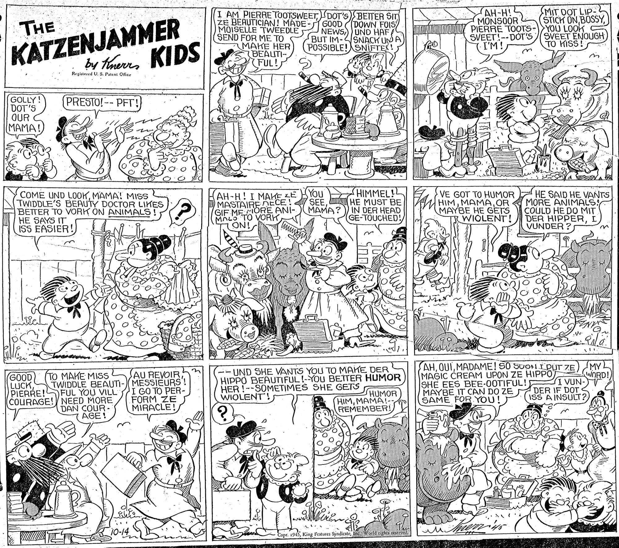Parallel OCR: MIT DOT LIP- (STICK ONKATZENJAMMER by haerrs KIDS I AM PIERRE TOOTSWEETDOT'S)BETTER SIT ZE BEAUTICIAN! MADE- GOOD ((DOWN FOIS NEWSUND HAF BUT IM-SNACK UN A (POSSIBLE! SNIFTES! AH-H! MONSOOR ONTNO MANGKTNY PIERRE TOOTS-YOU LOOK SVEET!--DOT'S (I'M! THE MOISELLE TWEEDLE SEND FOR ME TO MAKE HER BEAITI- FUL! SVEET ENOUGH) TO KISS! Registered U. S. Patent Office GOLLY! DOT'S OUR MAMA! (PRESTO!-- PFT! HIMMEL! SEEN HE MUST BE MAMA?) IN DER HEAD GE-TOUCHED! You COME UND LO0KMAMA! MIS TWIDDLE'S BEAUTY DOCTOR LIKES BETTER TO VORK ON ANIMALS HE SAYS IT ISS EASIER! FAH-H! I MAKE LE MASTAIREECE! GIF MEORE ANI- MALo TO VORK ON! VE GOT TO HUMOR HIMMAMA OR MAYBE HE GETS TRWIOLENT! HE SAID HE VANTS MORE ANIMALS COULD HE DO MIT DER HIPPERI VUNDER ? w. Wel (--UND SHE VANTS YOU TO MAKE DER HIPPO BEAUTIFUL!-YOU BETTER HUMOR HUMOR HIMMAMA REMEMBER! AHMADAME! S0 SUON I PUT ZE) MY MAGIC CREAM UPON ZE HIPPO SHE EES BEE-00TIFUL! MAYBE IT CAN DO ZE DER IF DOT SAME FOR YOU! ) uDRD! I VUN- AU REVOIR TWIDDLE BEAUTI-MESSIEURS! I GO TO PER- FORM ZE MIRACLE! GOOD (TO MAKE MISS LUCKHER !--SOMETIMES SHE GETS PIERRE!SFUL YOU VILL COURAGE! NEED MORE DAN COUR- AGE! WIOLENT! ISS A INSULT?) Vorld tights seed Copr. 1945MIT DOT LIP- (STICK ONKATZENJAMMER by haerrs KIDS I AM PIERRE TOOTSWEETDOT'S)BETTER SIT ZE BEAUTICIAN! MADE- GOOD ((DOWN FOIS NEWSUND HAF BUT IM-SNACK UN A (POSSIBLE! SNIFTES! AH-H! MONSOOR ONTNO MANGKTNY PIERRE TOOTS-YOU LOOK SVEET!--DOT'S (I'M! THE MOISELLE TWEEDLE SEND FOR ME TO MAKE HER BEAITI- FUL! SVEET ENOUGH) TO KISS! Registered U. S. Patent Office GOLLY! DOT'S OUR MAMA! (PRESTO!-- PFT! HIMMEL! SEEN HE MUST BE MAMA?) IN DER HEAD GE-TOUCHED! You COME UND LO0KMAMA! MIS TWIDDLE'S BEAUTY DOCTOR LIKES BETTER TO VORK ON ANIMALS HE SAYS IT ISS EASIER! FAH-H! I MAKE LE MASTAIREECE! GIF MEORE ANI- MALo TO VORK ON! VE GOT TO HUMOR HIMMAMA OR MAYBE HE GETS TRWIOLENT! HE SAID HE VANTS MORE ANIMALS COULD HE DO MIT DER HIPPERI VUNDER ? w. Wel (--UND SHE VANTS YOU TO MAKE DER HIPPO BEAUTIFUL!-YOU BETTER HUMOR HUMOR HIMMAMA REMEMBER! AHMADAME! S0 SUON I PUT ZE) MY MAGIC CREAM UPON ZE HIPPO SHE EES BEE-00TIFUL! MAYBE IT CAN DO ZE DER IF DOT SAME FOR YOU! ) uDRD! I VUN- AU REVOIR TWIDDLE BEAUTI-MESSIEURS! I GO TO PER- FORM ZE MIRACLE! GOOD (TO MAKE MISS LUCKHER !--SOMETIMES SHE GETS PIERRE!SFUL YOU VILL COURAGE! NEED MORE DAN COUR- AGE! WIOLENT! ISS A INSULT?) Vorld tights seed Copr. 1945King Features Syndicate