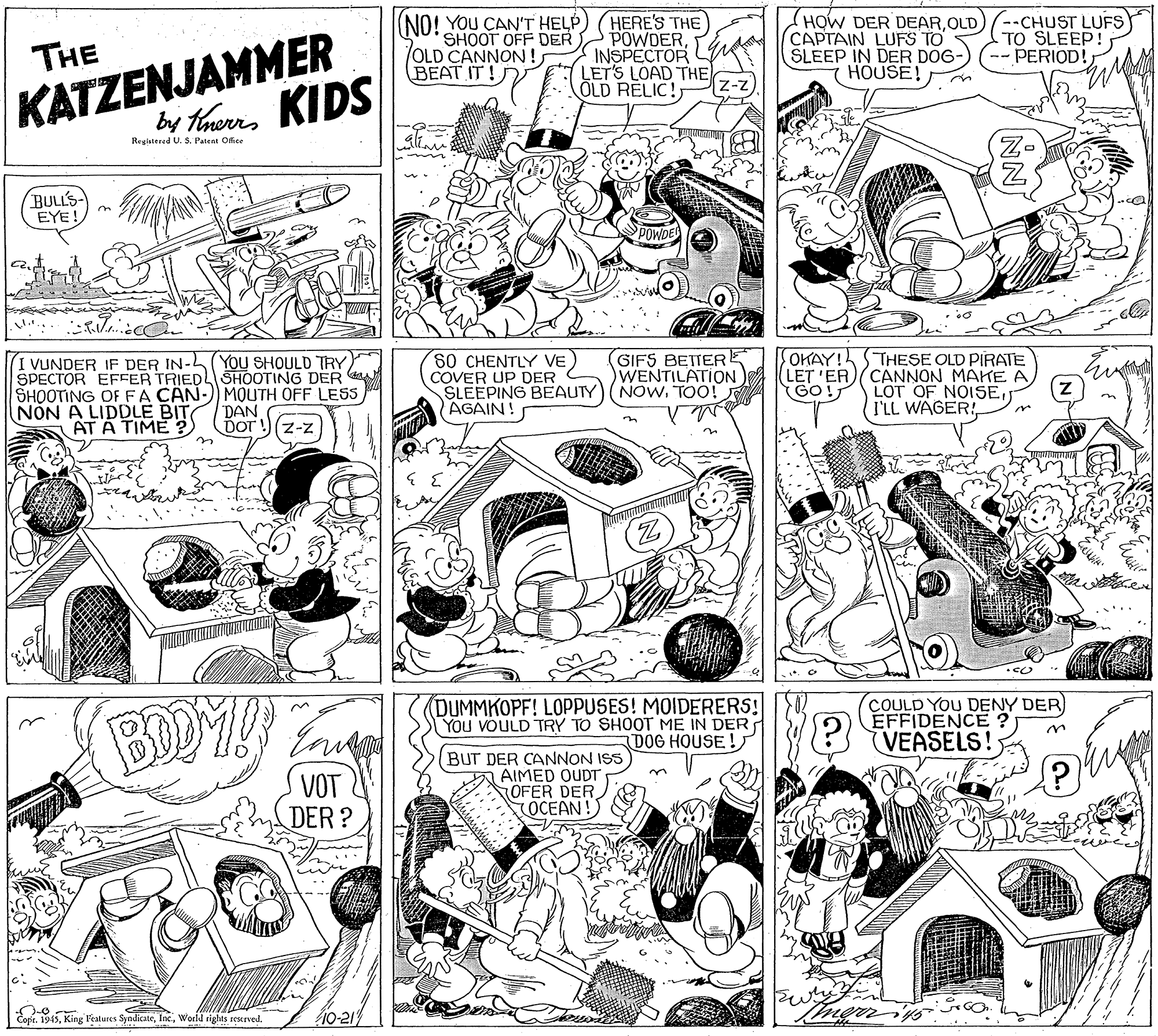Publication OCR: (NO! YOU CAN'T HELP SHOOT OFF DER OLD CANNON! BEAT IT! HERE'S THE POWDERINSPECTOR LET'S LOAD THE Z-z (HOW DER DEAROLD)/--CHUST LUFS KATZENJAMMER by tanerrs KIDS CAPTAIN LUFS TO TO SLEEP! THE SLEEP IN DER DOG- HOUSE! PERIOD! ÖLD RELIC!) Regalered U. S. Patent Office BULL'S EYE! SPOWDE I VUNDER IF DER IN-L(YOU SHOULD TRY SPECTOR EFFER TRIEDL SHOOTING DER SHOOTING OF FA CÂN-)) MOUTH OFF LESS NON A LIDDLE BIT AT A TIME ? 80 CHENTLY VE COVER UP DER SLEEPING BEAUTY AGAIN! GIFS BETTERE WENTILATION NOWTOO! OKAY! STHESE OLD PIRATE LET 'ER)(CANNON MAKE A LOT OF NOISE; I'LL WAGER! (GO! DAN DOT on (Z-z BDDY! (DUMMKOPF! LOPPUSES! MOIDERERS! You VOULD TRY TO SHOOT ME IN DER DOG HOUSE! COULD YOU DENY DER EFFIDENCE VEASELS! VOT DER ? BUT DER CANNON ISS A AIMED OUDT OFER DER OCEAN! Copr. 1943World rights restrved. 10-21 NNJ (NO! YOU CAN'T HELP SHOOT OFF DER OLD CANNON! BEAT IT! HERE'S THE POWDERINSPECTOR LET'S LOAD THE Z-z (HOW DER DEAROLD)/--CHUST LUFS KATZENJAMMER by tanerrs KIDS CAPTAIN LUFS TO TO SLEEP! THE SLEEP IN DER DOG- HOUSE! PERIOD! ÖLD RELIC!) Regalered U. S. Patent Office BULL'S EYE! SPOWDE I VUNDER IF DER IN-L(YOU SHOULD TRY SPECTOR EFFER TRIEDL SHOOTING DER SHOOTING OF FA CÂN-)) MOUTH OFF LESS NON A LIDDLE BIT AT A TIME ? 80 CHENTLY VE COVER UP DER SLEEPING BEAUTY AGAIN! GIFS BETTERE WENTILATION NOWTOO! OKAY! STHESE OLD PIRATE LET 'ER)(CANNON MAKE A LOT OF NOISE; I'LL WAGER! (GO! DAN DOT on (Z-z BDDY! (DUMMKOPF! LOPPUSES! MOIDERERS! You VOULD TRY TO SHOOT ME IN DER DOG HOUSE! COULD YOU DENY DER EFFIDENCE VEASELS! VOT DER ? BUT DER CANNON ISS A AIMED OUDT OFER DER OCEAN! Copr. 1943King Features SyndicateWorld rights restrved. 10-21 NNJ