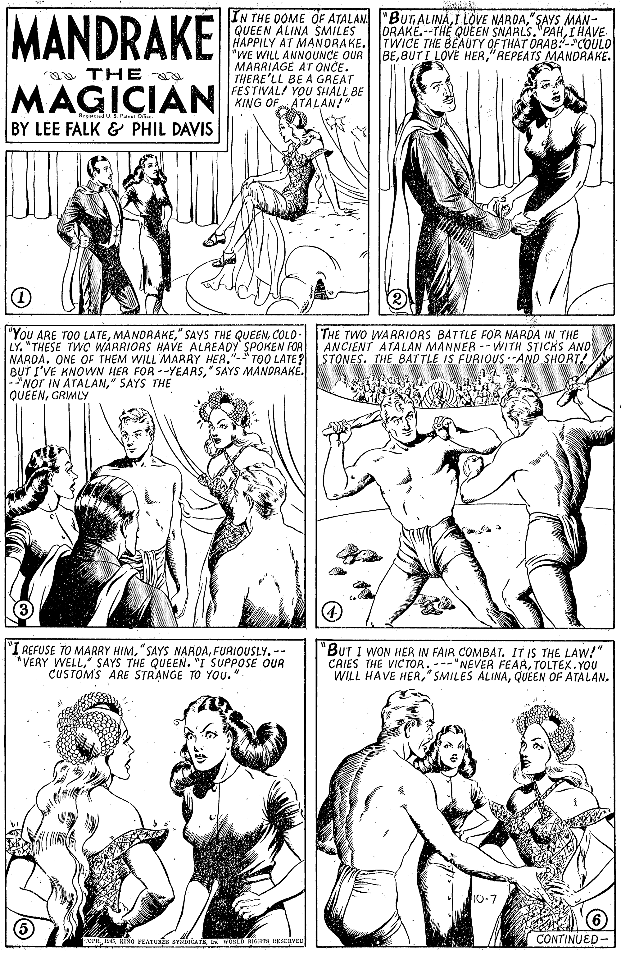 Cartoon OCR: MANDRAKE IN THE OOME OF ATALAN "BUTALINA"SAYS MAN- QUEEN ALINA SMILES HAPPILY AT MANDRAKE. TWICE THE BEAUTY OF THAT ORAB:-"COULO "WE WILL ANNOUNCE OUR lBE"REPEATS MANDRAKE. MARRIAGE AT ONCE. THERE'LL BE A GREAT FESTIVAL/ YOU SHALL BE KING OF ATALAN!" DRAKE.--THE QUE EN SNARLS."PAHI HAVE a THE MAGICIAN SPec Of BY LEE FALK & PHIL DAVIS "You ARE TOO LATECOLO- THE TWO WARRIORS BATTLE FOR NARDA IN THE LY" THESE TWO WARRIORS HAVE ALREADY SPOKEN FOR NARDA. ONE OF THEM WILL MARRY HER."-T00 LATE? BUT I'VE KNOWN HER FOR --YEARS" SAYS MANDRAKE. |-"NOT IN ATALAN" SAYS THE QUEENGRIMLY ANCIENT ATALAN MANNER -- WITH STICKS ANO STONES. THE BATTLE IS FURIOUS --AND SHORT! 4 I REFUSE TO MARRY HIMFURIQUSLY. -- "VERY WELL" SAYS THE QUEEN. "I SUPPOSE OUR CUSTOMS ARE STRANGE TO YOU.". 'BUT I WON HER IN FAIR COMBAT. IT IS THE LAW!" CRIES THE VIC TOR. ---"NEVER FEARTOLTEX. YOU WILL HAVE HERQUEEN OF ATALAN. OPH 4EIn WOHLD RIGIHTS HESERVED CONTINUED- MANDRAKE IN THE OOME OF ATALAN "BUTALINAI LOVE NAROA"SAYS MAN- QUEEN ALINA SMILES HAPPILY AT MANDRAKE. TWICE THE BEAUTY OF THAT ORAB:-"COULO "WE WILL ANNOUNCE OUR lBEBUT L LOVE HER"REPEATS MANDRAKE. MARRIAGE AT ONCE. THERE'LL BE A GREAT FESTIVAL/ YOU SHALL BE KING OF ATALAN!" DRAKE.--THE QUE EN SNARLS."PAHI HAVE a THE MAGICIAN SPec Of BY LEE FALK & PHIL DAVIS "You ARE TOO LATE" SAYS THE QUEENCOLO- THE TWO WARRIORS BATTLE FOR NARDA IN THE LY" THESE TWO WARRIORS HAVE ALREADY SPOKEN FOR NARDA. ONE OF THEM WILL MARRY HER."-T00 LATE? BUT I'VE KNOWN HER FOR --YEARS" SAYS MANDRAKE. |-"NOT IN ATALAN" SAYS THE QUEENGRIMLY ANCIENT ATALAN MANNER -- WITH STICKS ANO STONES. THE BATTLE IS FURIOUS --AND SHORT! 4 I REFUSE TO MARRY HIM"SAYS NAROAFURIQUSLY. -- "VERY WELL" SAYS THE QUEEN. "I SUPPOSE OUR CUSTOMS ARE STRANGE TO YOU.". 'BUT I WON HER IN FAIR COMBAT. IT IS THE LAW!" CRIES THE VIC TOR. ---"NEVER FEARTOLTEX. YOU WILL HAVE HER" SMILES ALINAQUEEN OF ATALAN. OPH 4EKING FEATURES SYNDOCATEIn WOHLD RIGIHTS HESERVED CONTINUED-