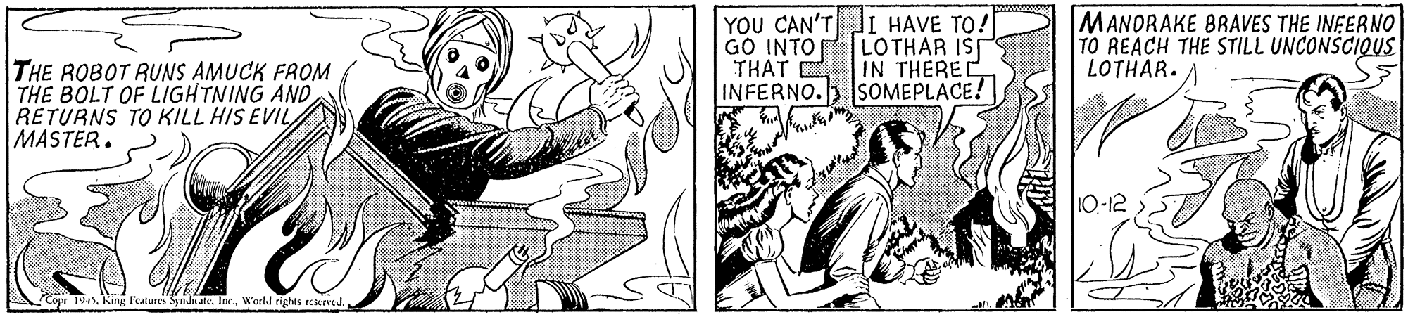 Cartoon OCR: YOU CAN'TJI HAVE TO! LOTHAR IST MANDRAKE BRAVES THE INFERNO TO REACH THE STILL UNCONSCIQUS LOTHAR. GO INTO IN THEREC INFERNO. SOMEPLACE! THAT E THE ROBOT RUNS AMUCK FROM THE BOLT OF LIGHTNING ANDRETURNS TO KILL HIS EVIL MASTER. 10-12 Copt 194. King Features Syate. Ine.W'orld rights reered. YOU CAN'TJI HAVE TO! LOTHAR IST MANDRAKE BRAVES THE INFERNO TO REACH THE STILL UNCONSCIQUS LOTHAR. GO INTO IN THEREC INFERNO. SOMEPLACE! THAT E THE ROBOT RUNS AMUCK FROM THE BOLT OF LIGHTNING ANDRETURNS TO KILL HIS EVIL MASTER. 10-12 Copt 194. King Features Syate. Ine.W'orld rights reered.