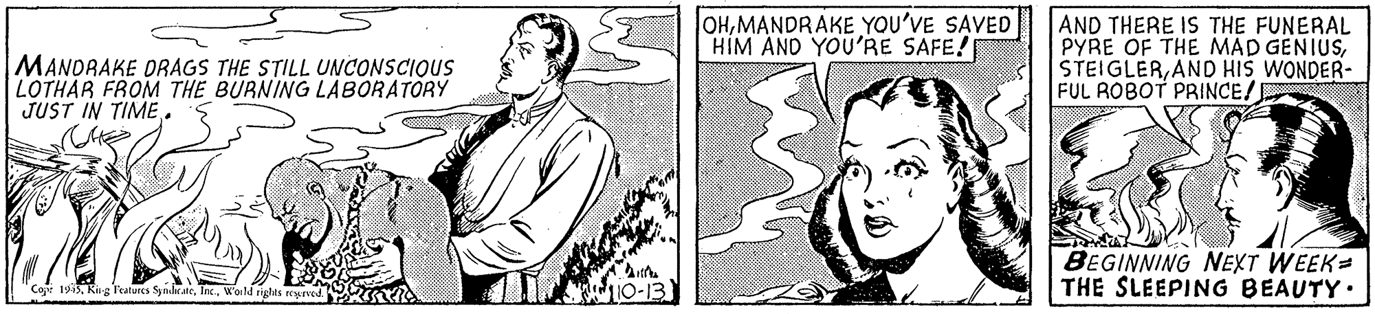 Eye OCR: MANDRAKE DRAGS THE STILL UNCONSCIOUS LOTHAR FROM THE BURNING LABORATORY JUST IN TIME. OHMANDRAKE YOU'VE SAVED HIM AND YOU'RE SAFE! AND THERE IS THE FUNERAL PYRE OF THE MAD GENIUSAND HIS WONDER- FUL ROBOT PRINCE! BEGINNING NEXT WEEK= THE SLEEPING BEAUTY. Coje 1945World niglts reurved. MANDRAKE DRAGS THE STILL UNCONSCIOUS LOTHAR FROM THE BURNING LABORATORY JUST IN TIME. OHMANDRAKE YOU'VE SAVED HIM AND YOU'RE SAFE! AND THERE IS THE FUNERAL PYRE OF THE MAD GENIUSAND HIS WONDER- FUL ROBOT PRINCE! BEGINNING NEXT WEEK= THE SLEEPING BEAUTY. Coje 1945Kirg F'atures SymhrateWorld niglts reurved.