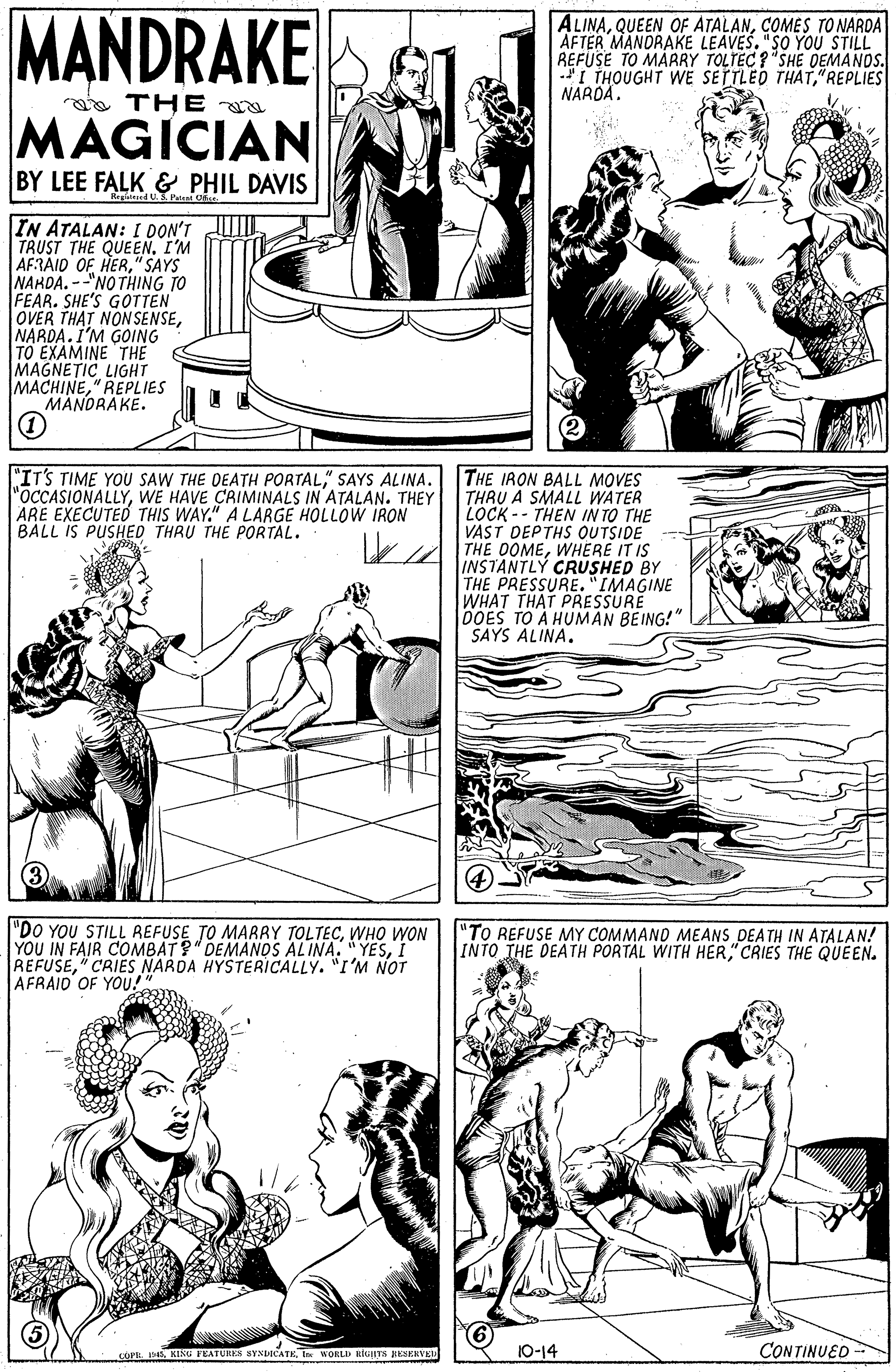 Organism OCR: MANDRAKE ALINACOMES TO NARDA AFTER MANORAKE LEAVEŠ. "SO YOU STILL REFUSE TO MARRY TOLTEC ? "SHE DEMANDS. *I THOUGHT WE SETTLED THAT"REPLIES NARDA. a THE MAGICIAN BY LEE FALK & PHIL DAVIS Regideed U. Patent IN ATALAN: I DON'T TRUST THE QUEEN. I'M AFRAID OF HER" SAYS NAKDA. --"NO THING TO FEAR. SHE'S GOTTEN OVER THAT NONSENSENARDA.I'M GOING TO EXAMINE THE MAGNETIC LIGHT MACHINE" REPLIES MANDRAKE. "IT'S TIME YOU SAW THE DEATH PORTAL" SAYS ALINA. "OCCASIONALLYWE HAVE CAIMINALS IN ATALAN. THEY ARE EXECUTED THIS WAY." A LARGE HOLLOW IRON BALL IS PUSHED THRU THE PORTAL. THE IRON BALL MOVES THRU A SMALL WATER LOCK -- THEN IN TO THE VAST DEPTHS OUTSIDE THE OOMEWHERE IT IS INSTANTLY CRUSHED BY THE PRESSURE. "IMAGINE WHAT THAT PRESSURE DOES TO A HUMAN BEING!" SAYS ALINA. "DO YOU STILL REFUSE TO MARRY TOLTECWHO WON YOU IN FAIR COMBAT?" DEMANDS ALINA. "YESI REFUSE" CRIES NARDA HYSTERICALLY. "I'M NOT AFRAID OF YOU!" "TO REFUSE NMY COMMAND MEANS DEATH IN ATALAN! INTO THE DEATH PORTAL WITH HER" CRIES THE QUEEN. COPE: D. KISG FEATURIES SYNDICATETer WORLD RRIRTS RESERVED 10-14 CONTINUED MANDRAKE ALINAQUEEN OF ATALANCOMES TO NARDA AFTER MANORAKE LEAVEŠ. "SO YOU STILL REFUSE TO MARRY TOLTEC ? "SHE DEMANDS. *I THOUGHT WE SETTLED THAT"REPLIES NARDA. a THE MAGICIAN BY LEE FALK & PHIL DAVIS Regideed U. Patent IN ATALAN: I DON'T TRUST THE QUEEN. I'M AFRAID OF HER" SAYS NAKDA. --"NO THING TO FEAR. SHE'S GOTTEN OVER THAT NONSENSENARDA.I'M GOING TO EXAMINE THE MAGNETIC LIGHT MACHINE" REPLIES MANDRAKE. "IT'S TIME YOU SAW THE DEATH PORTAL" SAYS ALINA. "OCCASIONALLYWE HAVE CAIMINALS IN ATALAN. THEY ARE EXECUTED THIS WAY." A LARGE HOLLOW IRON BALL IS PUSHED THRU THE PORTAL. THE IRON BALL MOVES THRU A SMALL WATER LOCK -- THEN IN TO THE VAST DEPTHS OUTSIDE THE OOMEWHERE IT IS INSTANTLY CRUSHED BY THE PRESSURE. "IMAGINE WHAT THAT PRESSURE DOES TO A HUMAN BEING!" SAYS ALINA. "DO YOU STILL REFUSE TO MARRY TOLTECWHO WON YOU IN FAIR COMBAT?" DEMANDS ALINA. "YESI REFUSE" CRIES NARDA HYSTERICALLY. "I'M NOT AFRAID OF YOU!" "TO REFUSE NMY COMMAND MEANS DEATH IN ATALAN! INTO THE DEATH PORTAL WITH HER" CRIES THE QUEEN. COPE: D. KISG FEATURIES SYNDICATETer WORLD RRIRTS RESERVED 10-14 CONTINUED