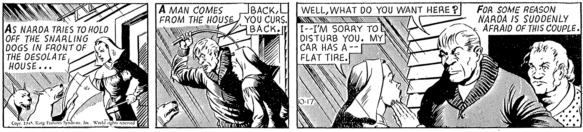 Parallel OCR: BACKL FROM THE HOUSE YOU CURS. BACK. FOR SOME REASON NAROA IS SUODENLY AFRAID OF THIS COUPLE. A MAN COMES WELLWHAT DO YOU WANT HERE ? AS NARDA TRIES TO HOLO OFF THE SNARLING DOGS IN FRONT OF THE DESOLATE HOUSE... I--I'M SORRY TO DISTURB YOU. MY CAR HAS A-- FLAT TIRE. 10-17 Copr. 194In. World richt Dhis reered BACKL FROM THE HOUSE YOU CURS. BACK. FOR SOME REASON NAROA IS SUODENLY AFRAID OF THIS COUPLE. A MAN COMES WELLWHAT DO YOU WANT HERE ? AS NARDA TRIES TO HOLO OFF THE SNARLING DOGS IN FRONT OF THE DESOLATE HOUSE... I--I'M SORRY TO DISTURB YOU. MY CAR HAS A-- FLAT TIRE. 10-17 Copr. 194Kirg l'earures SyndcateIn. World richt Dhis reered