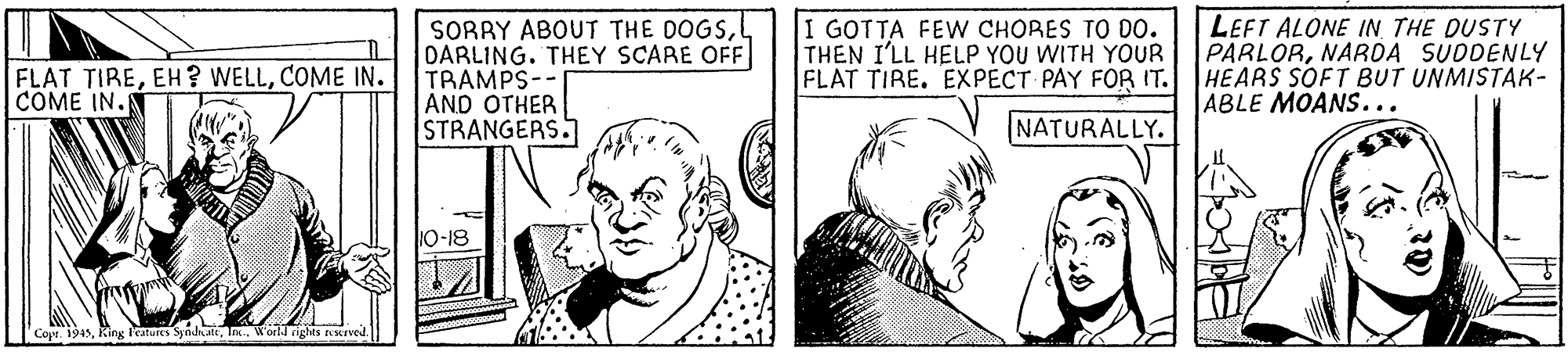 Font OCR: SORRY ABOUT THE DOGSL DARLING. THEY SCARE OFF TRAMPS-- AND OTHER STRANGERS I GOTTA FEW CHORES TO D0. THEN I'LL HELP YOU WITH YOUR FLAT TIRE. EXPECT PAY FOR IT. LEFT ALONE IN THE DUSTY PARLORNARDA SUDDENLY HEARS SOFT BUT UNMISTAK- ABLE MOANS... FLAT TIRECOME IN. COME IN. NATURALLY. 10-18 Cope. 1945Inx. W'orld righes sKrved. SORRY ABOUT THE DOGSL DARLING. THEY SCARE OFF TRAMPS-- AND OTHER STRANGERS I GOTTA FEW CHORES TO D0. THEN I'LL HELP YOU WITH YOUR FLAT TIRE. EXPECT PAY FOR IT. LEFT ALONE IN THE DUSTY PARLORNARDA SUDDENLY HEARS SOFT BUT UNMISTAK- ABLE MOANS... FLAT TIREEH? WELLCOME IN. COME IN. NATURALLY. 10-18 Cope. 1945King leatures SyodnattInx. W'orld righes sKrved.