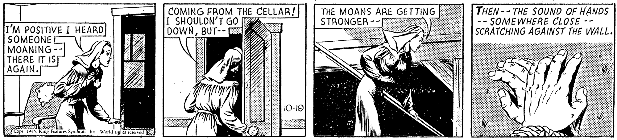 Illustration OCR: COMING FROM THE CELLAR! I SHOULON'T GO DOWNBUT-- THE MOANS ARE GETTING STRONGER -- THEN--THE SOUND OF HANDS -- SOMEWHERE CLOSE -- SCRATCHING AGAINST THE WALL. I'M POSITIVE I HEARD SOMEONE D MOANING THERE IT IS AGAIN. 1Q-19 Cope 1 King leatures Synkan In Woild nghts reserved COMING FROM THE CELLAR! I SHOULON'T GO DOWNBUT-- THE MOANS ARE GETTING STRONGER -- THEN--THE SOUND OF HANDS -- SOMEWHERE CLOSE -- SCRATCHING AGAINST THE WALL. I'M POSITIVE I HEARD SOMEONE D MOANING THERE IT IS AGAIN. 1Q-19 Cope 1 King leatures Synkan In Woild nghts reserved